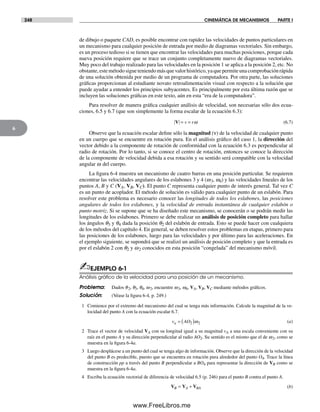 248 CINEMÁTICA DE MECANISMOS PARTE I
6
de dibujo o paquete CAD, es posible encontrar con rapidez las velocidades de puntos particulares en
un mecanismo para cualquier posición de entrada por medio de diagramas vectoriales. Sin embargo,
es un proceso tedioso si se tienen que encontrar las velocidades para muchas posiciones, porque cada
nueva posición requiere que se trace un conjunto completamente nuevo de diagramas vectoriales.
Muy poco del trabajo realizado para las velocidades en la posición 1 se aplica a la posición 2, etc. No
obstante,estemétodosigueteniendomásquevalorhistórico,yaquepermiteunacomprobaciónrápida
de una solución obtenida por medio de un programa de computadora. Por otra parte, las soluciones
gráficas proporcionan al estudiante novato retroalimentación visual con respecto a la solución que
puede ayudar a entender los principios subyacentes. Es principalmente por esta última razón que se
incluyen las soluciones gráficas en este texto, aún en esta “era de la computadora”.
Para resolver de manera gráfica cualquier análisis de velocidad, son necesarias sólo dos ecua-
ciones, 6.5 y 6.7 (que son simplemente la forma escalar de la ecuación 6.3):
V = =v rω (6.7)
Observe que la ecuación escalar define sólo la magnitud (ν) de la velocidad de cualquier punto
en un cuerpo que se encuentre en rotación pura. En el análisis gráfico del caso 1, la dirección del
vector debido a la componente de rotación de conformidad con la ecuación 6.3 es perpendicular al
radio de rotación. Por lo tanto, si se conoce el centro de rotación, entonces se conoce la dirección
de la componente de velocidad debida a esa rotación y su sentido será compatible con la velocidad
angular w del cuerpo.
La figura 6-4 muestra un mecanismo de cuatro barras en una posición particular. Se requieren
encontrar las velocidades angulares de los eslabones 3 y 4 (w3, w4) y las velocidades lineales de los
puntos A, B y C (VA, VB, VC). El punto C representa cualquier punto de interés general. Tal vez C
es un punto de acoplador. El método de solución es válido para cualquier punto de un eslabón. Para
resolver este problema es necesario conocer las longitudes de todos los eslabones, las posiciones
angulares de todos los eslabones, y la velocidad de entrada instantánea de cualquier eslabón o
punto motriz. Si se supone que se ha diseñado este mecanismo, se conocerán o se podrán medir las
longitudes de los eslabones. Primero se debe realizar un análisis de posición completo para hallar
los ángulos q3 y q4 dada la posición q2 del eslabón de entrada. Esto se puede hacer con cualquiera
de los métodos del capítulo 4. En general, se deben resolver estos problemas en etapas, primero para
las posiciones de los eslabones, luego para las velocidades y por último para las aceleraciones. En
el ejemplo siguiente, se supondrá que se realizó un análisis de posición completo y que la entrada es
por el eslabón 2 con q2 y w2 conocidos en esta posición “congelada” del mecanismo móvil.
✍EJEMPLO 6-1
Análisis gráﬁco de la velocidad para una posición de un mecanismo.
Problema: Dados q2, q3, q4, w2, encuentre w3, w4, VA, VB, VC mediante métodos gráficos.
Solución: (Véase la figura 6-4, p. 249.)
1 Comience por el extremo del mecanismo del cual se tenga más información. Calcule la magnitud de la ve-
locidad del punto A con la ecuación escalar 6.7.
v AOa = ( )2 2ω (a)
2 Trace el vector de velocidad VA con su longitud igual a su magnitud vA a una escala conveniente con su
raíz en el punto A y su dirección perpendicular al radio AO2. Su sentido es el mismo que el de w2, como se
muestra en la figura 6-4a.
3 Luego desplácese a un punto del cual se tenga algo de información. Observe que la dirección de la velocidad
del punto B es predecible, puesto que se encuentra en rotación pura alrededor del punto O4. Trace la línea
de construcción pp a través del punto B perpendicular a BO4 para representar la dirección de VB como se
muestra en la figura 6-4a.
4 Escriba la ecuación vectorial de diferencia de velocidad 6.5 (p. 246) para el punto B contra el punto A.
V V VB A BA= + (b)
Norton06.indd 248Norton06.indd 248 1/29/09 6:43:08 PM1/29/09 6:43:08 PM
www.FreeLibros.me
 