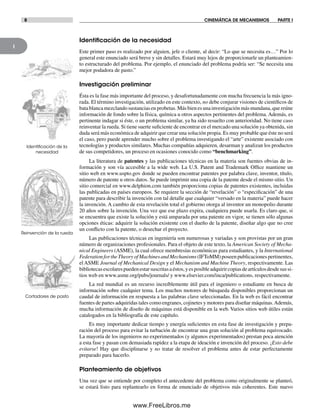1
8 CINEMÁTICA DE MECANISMOS PARTE I
Identiﬁcación de la necesidad
Este primer paso es realizado por alguien, jefe o cliente, al decir: “Lo que se necesita es…” Por lo
general este enunciado será breve y sin detalles. Estará muy lejos de proporcionarle un planteamien-
to estructurado del problema. Por ejemplo, el enunciado del problema podría ser: “Se necesita una
mejor podadora de pasto.”
Investigación preliminar
Ésta es la fase más importante del proceso, y desafortunadamente con mucha frecuencia la más igno-
rada. El término investigación, utilizado en este contexto, no debe conjurar visiones de científicos de
bata blanca mezclando sustancias en probetas. Más bien es una investigación más mundana, que reúne
información de fondo sobre la física, química u otros aspectos pertinentes del problema. Además, es
pertinente indagar si éste, o un problema similar, ya ha sido resuelto con anterioridad. No tiene caso
reinventar la rueda. Si tiene suerte suficiente de encontrar en el mercado una solución ya obtenida, sin
duda será más económica de adquirir que crear una solución propia. Es muy probable que éste no será
el caso, pero puede aprender mucho sobre el problema investigando el “arte” existente asociado con
tecnologías y productos similares. Muchas compañías adquieren, desarman y analizan los productos
de sus competidores, un proceso en ocasiones conocido como “benchmarking”.
La literatura de patentes y las publicaciones técnicas en la materia son fuentes obvias de in-
formación y son vía accesible a la wide web. La U.S. Patent and Trademark Office mantiene un
sitio web en www.uspto.gov donde se pueden encontrar patentes por palabra clave, inventor, título,
número de patente u otros datos. Se puede imprimir una copia de la patente desde el mismo sitio. Un
sitio comercial en www.delphion.com también proporciona copias de patentes existentes, incluidas
las publicadas en países europeos. Se requiere la sección de “revelación” o “especificación” de una
patente para describir la invención con tal detalle que cualquier “versado en la materia” puede hacer
la invención. A cambio de esta revelación total el gobierno otorga al inventor un monopolio durante
20 años sobre la invención. Una vez que ese plazo expira, cualquiera puede usarla. Es claro que, si
se encuentra que existe la solución y está amparada por una patente en vigor, se tienen sólo algunas
opciones éticas: adquirir la solución existente con el dueño de la patente, diseñar algo que no cree
un conflicto con la patente, o desechar el proyecto.
Las publicaciones técnicas en ingeniería son numerosas y variadas y son provistas por un gran
número de organizaciones profesionales. Para el objeto de este texto, la American Society of Mecha-
nical Engineers (ASME), la cual ofrece membresías económicas para estudiantes, y la International
FederationfortheTheoryofMachinesandMechanisms(IFToMM)poseenpublicacionespertinentes,
el ASME Journal of Mechanical Design y el Mechanism and Machine Theory, respectivamente. Las
bibliotecasescolarespuedenestarsuscritasaéstos,yesposibleadquirircopiasdeartículosdesdesussi-
tios web en www.asme.org/pubs/journals/ y www.elsevier.com/inca/publications, respectivamente.
La red mundial es un recurso increíblemente útil para el ingeniero o estudiante en busca de
información sobre cualquier tema. Los muchos motores de búsqueda disponibles proporcionan un
caudal de información en respuesta a las palabras clave seleccionadas. En la web es fácil encontrar
fuentes de partes adquiridas tales como engranes, cojinetes y motores para diseñar máquinas.Además,
mucha información de diseño de máquinas está disponible en la web. Varios sitios web útiles están
catalogados en la bibliografía de este capítulo.
Es muy importante dedicar tiempo y energía suficientes en esta fase de investigación y prepa-
ración del proceso para evitar la turbación de encontrar una gran solución al problema equivocado.
La mayoría de los ingenieros no experimentados (y algunos experimentados) prestan poca atención
a esta fase y pasan con demasiada rapidez a la etapa de ideación e invención del proceso. ¡Esto debe
evitarse! Hay que disciplinarse y no tratar de resolver el problema antes de estar perfectamente
preparado para hacerlo.
Planteamiento de objetivos
Una vez que se entiende por completo el antecedente del problema como originalmente se planteó,
se estará listo para replantearlo en forma de enunciado de objetivos más coherentes. Este nuevo
Identiﬁcación de la
necesidad
Reinvención de la rueda
Cortadores de pasto
Norton01.indd 8Norton01.indd 8 1/29/09 6:36:47 PM1/29/09 6:36:47 PM
www.FreeLibros.me
 