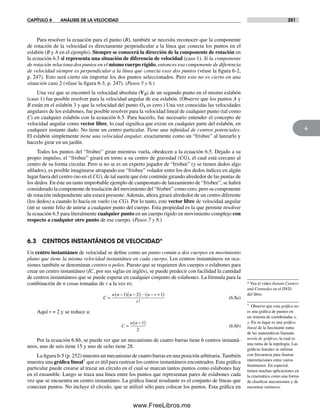 CAPÍTULO 6 ANÁLISIS DE LA VELOCIDAD 251
6
Para resolver la ecuación para el punto (B), también se necesita reconocer que la componente
de rotación de la velocidad es directamente perpendicular a la línea que conecta los puntos en el
eslabón (B y A en el ejemplo). Siempre se conocerá la dirección de la componente de rotación en
la ecuación 6.5 si representa una situación de diferencia de velocidad (caso 1). Si la componente
de rotación relaciona dos puntos en el mismo cuerpo rígido, entonces esa componente de diferencia
de velocidad siempre es perpendicular a la línea que conecta esos dos puntos (véase la figura 6-2,
p. 247). Esto será cierto sin importar los dos puntos seleccionados. Pero esto no es cierto en una
situación caso 2 (véase la figura 6-3, p. 247). (Pasos 5 y 6.)
Una vez que se encontró la velocidad absoluta (VB) de un segundo punto en el mismo eslabón
(caso 1) fue posible resolver para la velocidad angular de ese eslabón. (Observe que los puntos A y
B están en el eslabón 3 y que la velocidad del punto O4 es cero.) Una vez conocidas las velocidades
angulares de los eslabones, fue posible resolver para la velocidad lineal de cualquier punto (tal como
C) en cualquier eslabón con la ecuación 6.5. Para hacerlo, fue necesario entender el concepto de
velocidad angular como vector libre, lo cual significa que existe en cualquier parte del eslabón, en
cualquier instante dado. No tiene un centro particular. Tiene una infinidad de centros potenciales.
El eslabón simplemente tiene una velocidad angular, exactamente como un “frisbee” al lanzarlo y
hacerlo girar en un jardín.
Todos los puntos del “frisbee” giran mientras vuela, obedecen a la ecuación 6.5. Dejado a su
propio impulso, el “frisbee” girará en torno a su centro de gravedad (CG), el cual está cercano al
centro de su forma circular. Pero si no se es un experto jugador de “frisbee” (y se tienen dedos algo
afilados), es posible imaginarse atrapando ese “frisbee” volador entre los dos dedos índices en algún
lugar fuera del centro (no en el CG), de tal suerte que éste continúe girando alrededor de las puntas de
los dedos. En éste un tanto improbable ejemplo de campeonato de lanzamiento de “frisbee”, se habrá
considerado la componente de traslación del movimiento del “frisbee” como cero, pero su componente
de rotación independiente aún estará presente.Además, ahora girará alrededor de un centro diferente
(los dedos) a cuando lo hacía en vuelo (su CG). Por lo tanto, este vector libre de velocidad angular
(w) se siente feliz de unirse a cualquier punto del cuerpo. Esta propiedad es la que permite resolver
la ecuación 6.5 para literalmente cualquier punto en un cuerpo rígido en movimiento complejo con
respecto a cualquier otro punto de ese cuerpo. (Pasos 7 y 8.)
6.3 CENTROS INSTANTÁNEOS DE VELOCIDAD*
Un centro instantáneo de velocidad se define como un punto común a dos cuerpos en movimiento
plano que tiene la misma velocidad instantánea en cada cuerpo. Los centros instantáneos en oca-
siones también se denominan centros o polos. Puesto que se requieren dos cuerpos o eslabones para
crear un centro instantáneo (IC, por sus siglas en inglés), se puede predecir con facilidad la cantidad
de centros instantáneos que se puede esperar en cualquier conjunto de eslabones. La fórmula para la
combinación de n cosas tomadas de r a la vez es:
C
n n n n r
r
=
−( ) −( ) − +( )1 2 1
!
(6.8a)
Aquí r = 2 y se reduce a:
C
n n
=
−( )1
2
(6.8b)
Por la ecuación 6.8b, se puede ver que un mecanismo de cuatro barras tiene 6 centros instantá-
neos, uno de seis tiene 15 y uno de ocho tiene 28.
La figura 6-5 (p. 252) muestra un mecanismo de cuatro barras en una posición arbitraria. También
muestra una gráfica lineal† que es útil para rastrear los centros instantáneos encontrados. Esta gráfica
particular puede crearse al trazar un círculo en el cual se marcan tantos puntos como eslabones hay
en el ensamble. Luego se traza una línea entre los puntos que representan pares de eslabones cada
vez que se encuentra un centro instantáneo. La gráfica lineal resultante es el conjunto de líneas que
conectan puntos. No incluye el círculo, que se utilizó sólo para colocar los puntos. Esta gráfica en
* Vea el video Instant Centers
and Centrodes en el DVD
del libro.
† Observe que esta gráfica no
es una gráfica de puntos en
un sistema de coordenadas x,
y. En su lugar es una gráfica
lineal de la fascinante rama
de las matemáticas llamada
teoría de gráficas, la cual es
una rama de la topología. Las
gráficas lineales se utilizan
con frecuencia para ilustrar
interrelaciones entre varios
fenómenos. En especial,
tienen muchas aplicaciones en
la cinemática como una forma
de clasificar mecanismos y de
encontrar isómeros.
Norton06.indd 251Norton06.indd 251 1/29/09 6:43:10 PM1/29/09 6:43:10 PM
www.FreeLibros.me
 