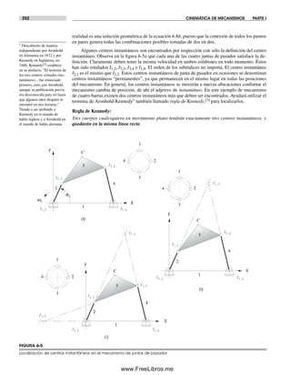 252 CINEMÁTICA DE MECANISMOS PARTE I
realidad es una solución geométrica de la ecuación 6.8b, puesto que la conexión de todos los puntos
en pares genera todas las combinaciones posibles tomadas de dos en dos.
Algunos centros instantáneos son encontrados por inspección con sólo la definición del centro
instantáneo. Observe en la figura 6-5a que cada una de las cuatro juntas de pasador satisface la de-
finición. Claramente deben tener la misma velocidad en ambos eslabones en todo momento. Éstos
han sido rotulados I1,2, I2,3, I3,4 e I1,4. El orden de los subíndices no importa. El centro instantáneo
I2,1 es el mismo que I1,2. Estos centros instantáneos de junta de pasador en ocasiones se denominan
centros instantáneos “permanentes”, ya que permanecen en el mismo lugar en todas las posiciones
del mecanismo. En general, los centros instantáneos se moverán a nuevas ubicaciones conforme el
mecanismo cambia de posición, de ahí el adjetivo de instantáneo. En este ejemplo de mecanismo
de cuatro barras existen dos centros instantáneos más que deben ser encontrados. Ayudará utilizar el
teorema de Aronhold-Kennedy† también llamado regla de Kennedy,[3] para localizarlos.
Regla de Kennedy:
Tres cuerpos cualesquiera en movimiento plano tendrán exactamente tres centros instantáneos, y
quedarán en la misma línea recta.
a)
b)
c)
2
3
4
1
X
Y
2
4
1
C
3
1
2
3
4
X
Y
2
3
4
1
C
3
1
2
3
4
X
Y
2
3
4
1
C
w2
I2,3
I3,4
I1,3
I1,2 I1,4
I2,3
I3,4
q2
I2,4
I2,3
I1,2 I1,4
I1,2 I1,4
I1,3
I3,4
FIGURA 6-5
Localización de centros instantáneos en el mecanismo de juntas de pasador
† Descubierto de manera
independiente por Aronhold
en Alemania en 1872 y por
Kennedy en Inglaterra, en
1886. Kennedy[3] establece
en su prefacio, “El teorema de
los tres centros virtuales (ins-
tantáneos)... fue enunciado
primero, creo, por Aronhold,
aunque su publicación previa
era desconocida para mí hasta
que algunos años después lo
encontré en mis lecturas.”
Tiende a ser atribuido a
Kennedy en el mundo de
habla inglesa y a Aronhold en
el mundo de habla alemana.
Norton06.indd 252Norton06.indd 252 1/29/09 6:43:11 PM1/29/09 6:43:11 PM
www.FreeLibros.me
 