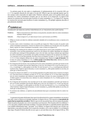 CAPÍTULO 6 ANÁLISIS DE LA VELOCIDAD 253
6
La primera parte de esta regla es simplemente el replanteamiento de la ecuación 6.8b con
n = 3. La segunda cláusula de esta regla es la más útil. Observe que esta regla no requiere que los
tres cuerpos estén conectados de algún modo. Podemos utilizarla, junto con la gráfica lineal, para
encontrar los centros instantáneos restantes que no son obvios en la inspección. La figura 6-5b
muestra la construcción necesaria para localizar el centro instantáneo I1,3. La figura 6-5c muestra
la construcción necesaria para localizar el centro instantáneo I2,4. El ejemplo siguiente describe el
procedimiento detallado.
✍EJEMPLO 6-2
Localización de todos los centros instantáneos en un mecanismo de cuatro barras.
Problema: Dado un mecanismo de cuatro barras en una posición, encuentre todos los centros instantáneos
mediante métodos gráficos.
Solución: (Véase la figura 6-5 y el video Instant Centers and Centrodes en el DVD.)
1 Dibuje un círculo con todos los eslabones numerados alrededor de la circunferencia como se muestra en la
figura 6-5a.
2 Localice tantos centros instantáneos como sea posible por inspección. Todas las juntas de pasador serán
centros instantáneos permanentes. Conecte los números de los eslabones en el círculo para crear una gráfica
lineal y registre los centros instantáneos encontrados, como se ilustra en la figura 6-5a.
3 Identifique una combinación de eslabones en la gráfica lineal para la cual el centro instantáneo no haya sido
encontrado, y trace una línea punteada que conecte esos dos números de eslabón. Identifique dos triángulos
en la gráfica que contengan la línea punteada y cuyos otros dos lados sean líneas continuas que representen
los centros instantáneos ya encontrados. En la gráfica mostrada en la figura 6-5b, los números de eslabón 1 y
3 se conectaron con una línea punteada. Esta línea forma un triángulo con lados 13, 34, 14 y otro con lados
13, 23, 12. Estos triángulos definen tríos de centros instantáneos que obedecen la regla de Kennedy. Por
lo tanto, los centros instantáneos 13, 34 y 14 deben quedar en la misma línea recta. Además, los centros
instantáneos 13, 23 y 12 quedarán en una línea recta diferente.
4 En el diagrama del mecanismo, trace una línea por los dos centros instantáneos conocidos que forman un trío
con el centro instantáneo desconocido. Repita para el otro trío. En la figura 6-5b se trazó una línea por I1,2
e I2,3 y se prolongó. I1,3 debe quedar en esta línea. Se trazó otra por I1.4 e I3.4 y se prolongó para intersecar
la primera línea. Según la regla de Kennedy, el centro instantáneo I1,3 debe quedar también en esta línea, de
modo que su intersección es I1,3.
5 Conecte los números de eslabón 2 y 4 con una línea punteada en la gráfica lineal como se muestra en la figura
6-5c. Esta línea forma un triángulo con lados 24, 23, 34 y otro con lados 24, 12, 14. Estos lados representan
tríos de centros instantáneos que obedecen la regla de Kennedy. Así pues, los centros instantáneos 24, 23 y
34 deben quedar en la misma línea recta. Además, los centros instantáneos 24, 12 y 14 deben quedar en una
línea recta diferente.
6 En el diagrama del mecanismo, trace una línea por los dos centros instantáneos conocidos que forman un
trío con el centro instantáneo desconocido. Repita para el otro trío. En la figura 6-5c, se trazó una línea por
I1,2 e I1.4 y se prolongó. I2,4 debe quedar en esta línea. Se trazó otra línea por I2,3 e I3,4 y se prolongó hasta
cortar la primera. Según la regla de Kennedy, el centro instantáneo I2,4 también debe quedar en esta línea, de
modo que su intersección es I2,4.
7 Si existieran más eslabones, se repetiría este procedimiento hasta que se encontraran todos los centros ins-
tantáneos.
La presencia de juntas deslizantes hace que la localización de los centros instantáneos sea un poco
más sutil, como se ilustra en el ejemplo siguiente. La figura 6-6a (p. 254) muestra un mecanismo de
cuatro barras manivela-corredera. Observe que en este mecanismo hay sólo tres juntas de pasador.
Todas las juntas de pasador son centros instantáneos permanentes. Pero la junta entre los eslabones 1
y 4 es una junta completa deslizante rectilínea. Una junta deslizante es cinemáticamente equivalente
a un eslabón infinitamente largo “pivotado” en el infinito. La figura 6-6b muestra una versión casi
equivalente a una junta de pasador de la manivela-corredera, en la cual el eslabón 4 es un balancín
muy largo. El punto B ahora describe un arco que es casi una línea recta. En la figura 6-6b (p. 254)
Norton06.indd 253Norton06.indd 253 1/29/09 6:43:11 PM1/29/09 6:43:11 PM
www.FreeLibros.me
 