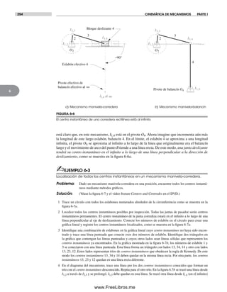 254 CINEMÁTICA DE MECANISMOS PARTE I
6
está claro que, en este mecanismo, I1,4 está en el pivote O4. Ahora imagine que incrementa aún más
la longitud de este largo eslabón, balancín 4. En el límite, el eslabón 4 se aproxima a una longitud
infinita, el pivote O4 se aproxima al infinito a lo largo de la línea que originalmente era el balancín
largo y el movimiento de arco del punto B tiende a una línea recta. De este modo, una junta deslizante
tendrá su centro instantáneo en el infinito a lo largo de una línea perpendicular a la dirección de
deslizamiento, como se muestra en la figura 6-6a.
✍EJEMPLO 6-3
Localización de todos los centros instantáneos en un mecanismo manivela-corredera.
Problema: Dado un mecanismo manivela-corredera en una posición, encuentre todos los centros instantá-
neos mediante métodos gráficos.
Solución: (Véase la figura 6-7 y el video Instant Centers and Centrodes en el DVD.)
1 Trace un círculo con todos los eslabones numerados alrededor de la circunferencia como se muestra en la
figura 6-7a.
2 Localice todos los centros instantáneos posibles por inspección. Todas las juntas de pasador serán centros
instantáneos permanentes. El centro instantáneo de la junta corrediza estará en el infinito a lo largo de una
línea perpendicular al eje de deslizamiento. Conecte los números de eslabón en el círculo para crear una
gráfica lineal y registre los centros instantáneos localizados, como se muestra en la figura 6-7a.
3 Identifique una combinación de eslabones en la gráfica lineal cuyo centro instantáneo no haya sido encon-
trado y trace una línea punteada que conecte esos dos números de eslabón. Identifique dos triángulos en
la gráfica que contengan las líneas punteadas y cuyos otros lados sean líneas sólidas que representen los
centros instantáneos ya encontrados. En la gráfica mostrada en la figura 6-7b, los números de eslabón 1 y
3 se conectaron con una línea punteada. Esta línea forma un triángulo con lados 13, 34, 14 y otro con lados
13, 23, 12. Estos lados representan tríos de centros instantáneos que obedecen la regla de Kennedy. De este
modo los centros instantáneos 13, 34 y 14 deben quedar en la misma línea recta. Por otra parte, los centros
instantáneos 13, 23 y 12 quedan en una línea recta diferente.
4 En el diagrama del mecanismo, trace una línea por los dos centros instantáneos conocidos que forman un
trío con el centro instantáneo desconocido. Repita para el otro trío. En la figura 6.7b se trazó una línea desde
I1,2 a través de I2,3 y se prolongó. I1,3 debe quedar en esta línea. Se trazó otra línea desde I1,4 (en el infinito)
FIGURA 6-6
El centro instantáneo de una corredera rectilínea está al inﬁnito
a) Mecanismo manivela-corredera b) Mecanismo manivela-balancín
2
3
4
Pivote de balancín O4
2
3
–90°
Eslabón efectivo 4
Bloque deslizante 4
Pivote efectivo de
balancín efectivo al
I2,3
I1,2
I3,4
I2,3
I1,2
I3,4
I1,4
O2 O2
I1,4 al
∞
∞
Norton06.indd 254Norton06.indd 254 1/29/09 6:43:12 PM1/29/09 6:43:12 PM
www.FreeLibros.me
 