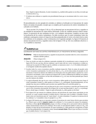256 CINEMÁTICA DE MECANISMOS PARTE I
6
línea. Según la regla de Kennedy, el centro instantáneo I2,4 también debe quedar en esta línea, de modo que
su intersección es I2,4.
7 Si hubiera más eslabones se repetiría este procedimiento hasta que se encontraran todos los centros instan-
táneos.
El procedimiento en este ejemplo de corredera es idéntico al utilizado en el mecanismo de cuatro
barras con juntas de pasador, excepto que se complica por la presencia de centros instantáneos lo-
calizados en el infinito.
En la sección 2.9 y la figura 2-10c (p. 42) se demostró que un mecanismo de leva y seguidor es
en realidad un mecanismo de cuatro barras disfrazado. Como tal, también poseerá centros instan-
táneos. La presencia de una semijunta en éste, o en cualquier mecanismo, complica un poco más
la localización de los centros instantáneos. Se debe reconocer que el centro instantáneo entre dos
eslabones cualesquiera estará a lo largo de una línea perpendicular al vector velocidad relativa entre
los eslabones en la semijunta, como se demuestra en el siguiente ejemplo. La figura 6-8 muestra el
mismo mecanismo de leva y seguidor como el de la figura 2-10c (p. 42). Los eslabones efectivos 2,
3 y 4 también se muestran.
✍EJEMPLO 6-4
Localización de todos los centros instantáneos en un mecanismo de leva y seguidor.
Problema: Dado un mecanismo de leva y seguidor en una posición, encuentre todos los centros instantáneos
mediante métodos gráficos.
Solución: (Véase la figura 6-8.)
1 Trace un círculo con todos los eslabones numerados alrededor de la circunferencia como se muestra en la
figura 6-8b. En este caso hay sólo tres eslabones y por lo tanto sólo tres centros instantáneos se deben en-
contrar por la ecuación 6.8. Observe que los eslabones se numeraron como 1, 2 y 4. El eslabón eliminado 3
es la longitud variable del acoplador efectivo.
2 Localice todos los centros instantáneos posibles mediante inspección. Todas las juntas de pasador serán
centros instantáneos permanentes. Los dos pivotes fijos I1,2 e I1,4 son las únicas juntas de pasador en este
mecanismo. Conecte los números de eslabón en el círculo para crear una gráfica lineal y registrar los centros
instantáneos encontrados, como se muestra en la figura 6-8b. La única combinación de eslabones en la gráfica
lineal cuyos centros instantáneos no han sido encontrados es I2,4, así, trace una línea punteada que conecte
esos dos números de eslabón.
3 La regla de Kennedy dice que los tres centros instantáneos deben quedar en la misma línea recta; luego el
centro instantáneo restante I2,4 debe quedar en el línea I1,2 I1,4 prolongada. Desafortunadamente, en este
ejemplo hay muy pocos eslabones para encontrar una segunda línea en la cual deba quedar I2,4.
4 En el diagrama del mecanismo, trace una línea por los dos centros instantáneos conocidos que forman un trío
con el centro instantáneo desconocido. En la figura 6-8c se trazó una línea desde I1.2 por I1,4 y se prolongó.
Ésta es, desde luego, el eslabón 1. Según la regla de Kennedy, I2,4 debe quedar en esta línea.
5 En la figura 6-8c que muestra los eslabones efectivos del mecanismo de cuatro barras equivalente en esta
posición, se ve que se puede extender el eslabón efectivo 3 hasta que corte el eslabón 1 extendido. Exacta-
mente como en el mecanismo puro de “cuatro barras”, el centro instantáneo 2,4 queda en la intersección de
los eslabones 1 y 3 extendidos (véase el ejemplo 6-2, p. 253).
6 La figura 6-8d muestra que no es necesario construir el mecanismo de cuatro barras efectivo para encontrar
I2,4. Observe que se trazó la tangente común a los eslabones 2 y 4 en su punto de contacto (la semijunta).
Esta línea se llama eje de deslizamiento porque es la línea a lo largo de la cual ocurrirá toda la velocidad
relativa (deslizamiento) entre los dos eslabones. Por lo tanto, la velocidad del eslabón 4 contra el 2, V42, está
dirigida a lo largo del eje de deslizamiento. El centro instantáneo I2,4 debe quedar por consiguiente a lo largo
de una línea perpendicular a la tangente común, llamada normal común. Observe que esta línea es la misma
que el eslabón efectivo 3 en la figura 6-8c.
Norton06.indd 256Norton06.indd 256 1/29/09 6:43:13 PM1/29/09 6:43:13 PM
www.FreeLibros.me
 