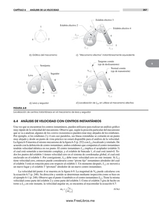 CAPÍTULO 6 ANÁLISIS DE LA VELOCIDAD 257
6
6.4 ANÁLISIS DE VELOCIDAD CON CENTROS INSTANTÁNEOS
Una vez que se encuentran los centros instantáneos, pueden utilizarse para realizar un análisis gráfico
muy rápido de la velocidad del mecanismo. Observe que, según la posición particular del mecanismo
que se va a analizar, algunos de los centros instantáneos pueden estar muy alejados de los eslabones.
Por ejemplo, si los eslabones 2 y 4 son casi paralelos, sus líneas extendidas se cortarán en un punto
muy alejado y desde un punto de vista práctico no estará disponible para el análisis de la velocidad.
La figura 6-9 muestra el mismo mecanismo de la figura 6-5 (p. 252) con I1,3 localizado y rotulado. De
acuerdo con la definición de centro instantáneo, ambos eslabones que comparten el centro instantáneo
tendrán velocidad idéntica en ese punto. El centro instantáneo I1,3 implica el acoplador (eslabón 3)
el cual está sometido a movimiento complejo, y el eslabón de bancada 1, el cual está inmóvil. To-
dos los puntos del eslabón 1 tienen velocidad cero en el sistema de coordenadas global, el cual está
enclavado en el eslabón 1. Por consiguiente, I1,3 debe tener velocidad cero en este instante. Si I1,3
tiene velocidad cero, entonces puede considerarse como “pivote fijo” instantáneo alrededor del cual
el eslabón 3 está en rotación pura con respecto al eslabón 1. Un momento después, I1,3 se moverá a
un nuevo lugar y el eslabón 3 “pivotará” alrededor de un nuevo centro instantáneo.
La velocidad del punto A se muestra en la figura 6-9. La magnitud de VA puede calcularse con
la ecuación 6.7 (p. 248). Su dirección y sentido se determinan mediante inspección como se hizo en
el ejemplo 6-1 (p. 248). Observe que el punto A también es el centro instantáneo I2,3. Tiene la misma
velocidad como parte del eslabón 2 y como parte del eslabón 3. Como el eslabón 3 gira de hecho en
torno a I1,3 en este instante, la velocidad angular w3 se encuentra al reacomodar la ecuación 6.7:
ω3
1 3
=
( )
v
AI
A
,
(6.9a)
FIGURA 6-8
Localización de centros instantáneos en el mecanismo de leva y seguidor
a) Leva y seguidor
V42
b) Gráﬁca del mecanismo c) “Mecanismo efectivo” instantáneamente equivalente
) Localización de I2,4 sin utilizar el mecanismo efectivo
2
1
4
2
Leva
Seguidor
1
4
w
Semijunta
1
4
Eslabón efectivo 2
Eslabón efectivo 3
Eslabón efectivo 4
2
4
Tangente común
(eje de deslizamiento)
Normal común
(eje de transmisión)
4
2
1
4
I2,3
I1,2
I3,4
I1,4
I2,4
I2,4
I1,2 I1,4
d
Norton06.indd 257Norton06.indd 257 1/29/09 6:43:14 PM1/29/09 6:43:14 PM
www.FreeLibros.me
 