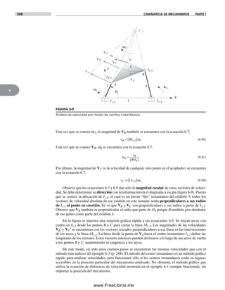 258 CINEMÁTICA DE MECANISMOS PARTE I
6
Una vez que se conoce w3, la magnitud de VB también se encuentra con la ecuación 6.7:
v BIB = ( )1 3 3, ω (6.9b)
Una vez que se conoce VB, w4 se encuentra con la ecuación 6.7:
ω4
4
=
( )
v
BO
B
(6.9c)
Por último, la magnitud de VC (o la velocidad de cualquier otro punto en el acoplador) se encuentra
con la ecuación 6.7:
v CIC = ( )1 3 3, ω (6.9d)
Observe que las ecuaciones 6.7 y 6.9 dan sólo la magnitud escalar de estos vectores de veloci-
dad. Se debe determinar su dirección con la información en el diagrama a escala (figura 6-9). Puesto
que se conoce la ubicación de I1,3, el cual es un pivote “fijo” instantáneo del eslabón 3, todos los
vectores de velocidad absoluta de ese eslabón en este instante serán perpendiculares a sus radios
de I1,3 al punto en cuestión. Se ve que VB y VC son perpendiculares a sus radios a partir de I1,3.
Observe que VB también es perpendicular al radio que parte de O4 porque B también gira alrededor
de ese punto como parte del eslabón 4.
En la figura se muestra una solución gráfica rápida a las ecuaciones 6.9. Se trazan arcos con
centro en I1,3 desde los puntos B y C para cortar la línea AI1,3. Las magnitudes de las velocidades
VB′ y VC′ se encuentran con los vectores trazados perpendiculares a esa línea en las intersecciones
de los arcos y la línea AI1,3. La línea desde la punta de VA hasta el centro instantáneo I1,3 define las
longitudes de los vectores. Estos vectores entonces pueden deslizarse a lo largo de sus arcos de vuelta
a los puntos B y C, manteniendo su tangencia a los arcos.
De este modo, en sólo unos cuantos pasos se encuentran las mismas velocidades que con el
método más tedioso del ejemplo 6-1 (p. 248). El método del centro instantáneo es un método gráfico
rápido para analizar velocidades, pero funcionará sólo si los centros instantáneos están en lugares
accesibles en la posición particular del mecanismo analizado. No obstante, el método gráfico que
utiliza la ecuación de diferencia de velocidad mostrada en el ejemplo 6-1 siempre funcionará, sin
importar la posición del mecanismo.
q2
VB
VC'
X
2
3
4
1
C
Y
A
B
I2,3
I1,2
I3,4
I1,3
I1,4
VC
VA
w2
w3
w4
VB'
FIGURA 6-9
Análisis de velocidad por medio de centros instantáneos
Norton06.indd 258Norton06.indd 258 1/29/09 6:43:15 PM1/29/09 6:43:15 PM
www.FreeLibros.me
 