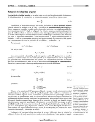 CAPÍTULO 6 ANÁLISIS DE LA VELOCIDAD 259
6
Relación de velocidad angular
La relación de velocidad angular mV se define como la velocidad angular de salida dividida entre
la velocidad angular de entrada. Para un mecanismo de cuatro barras ésta se expresa como:
mV =
ω
ω
4
2
(6.10)
Esta relación se deriva para cualquier mecanismo al construir un par de eslabones efectivos
como se muestra en la figura 6-10a (p. 260). La definición de pares de eslabón efectivos es dos
líneas, mutuamente paralelas, trazadas por los pivotes fijos que cortan el acoplador extendido. És-
tas se muestran como O2A′ y O4B′ en la figura 6-10a. Observe que existe una infinidad de posibles
pares de eslabones efectivos. Deben ser paralelos entre sí pero pueden formar cualquier ángulo con
el eslabón 3. En la figura se muestran perpendiculares al eslabón 3 por conveniencia en la derivación
que sigue. El ángulo entre los eslabones 2 y 3 se muestra como ν. El ángulo de transmisión entre los
eslabones 3 y 4 es m. A continuación se derivará una expresión para la relación de velocidad angular
con estos eslabones efectivos, las longitudes de los eslabones y los ángulos ν y m.
Por geometría:
O A O A B O B2 2 4 4′ = ( ) ′ = ( )sen senν µΟ (6.11a)
Por la ecuación 6.7
V ′ = ′A O A( )2 2ω (6.11b)
La componente de la velocidad VA′ queda a lo largo del eslabón AB. Igual que con un miembro
sometido a dos fuerzas en el cual una fuerza aplicada en un extremo transmite sólo su componente
que queda a lo largo del eslabón hasta el otro extremo, esta componente de velocidad se transmite
a lo largo del eslabón hasta el punto B. Esto en ocasiones se llama principio de transmisibilidad.
Entonces se pueden igualar estas componentes en uno u otro extremo del eslabón.
V VA B′ ′= (6.11c)
Luego:
O A O B2 2 4 4′ = ′ω ω (6.11d)
al reacomodar:
ω
ω
4
2
2
4
=
′
′
O A
O B (6.11e)
y sustituir:
ω
ω
ν
µ
4
2
2
4
= =
O A
O B
mV
sen
sen
(6.11f)
Observe en las ecuaciones 6.11f que cuando el ángulo ν pasa por cero, la relación de velocidad
angular será cero sin importar los valores de w2 o las longitudes de los eslabones, y por lo tanto w4
será cero. Cuando el ángulo ν es cero, los eslabones 2 y 3 serán colineales y estarán por lo tanto en
sus posiciones de agarrotamiento. En la sección 3.3 (p. 90) se percibió que las posiciones límite del
eslabón 4 están definidas por estas condiciones de agarrotamiento. Sería de esperarse que la velocidad
del eslabón 4 será cero cuando llegue al extremo de su recorrido. Se obtiene una situación incluso
más interesante si se permite que el ángulo m llegue a cero. La ecuación 6.11f muestra que w4 se irá
al infinito cuando m = 0, sin importar los valores de w2 o las longitudes de los eslabones. Es evidente
que no se puede permitir que m llegue a cero. De hecho, en la sección 3.3 se pudo percibir que se
debe mantener este ángulo de transmisión m por encima de unos 40 grados para mantener una buena
calidad del movimiento y transmisión de fuerza.*
La figura 6-10b muestra el mismo mecanismo de la figura 6-10a, pero ahora se trazaron los
eslabones efectivos de modo que no sólo son paralelos sino colineales, por lo que quedan en la parte
* Esta limitación en el
ángulo de transmisión sólo es
crítica si la carga de salida se
aplica a un eslabón que está
pivotado en la bancada (es
decir, al eslabón 4 en el caso
de un mecanismo de cuatro
barras). Si se aplica la carga a
un eslabón flotante (p. ej., un
acoplador), entonces son más
apropiadas otras medidas de
la calidad de transmisión de
fuerza que el ángulo de trans-
misión, como se analiza en
el capítulo 11, sección 11.12,
donde se define el indicador
de fuerza en juntas (JFI, por
sus siglas en inglés).
Norton06.indd 259Norton06.indd 259 1/29/09 6:43:15 PM1/29/09 6:43:15 PM
www.FreeLibros.me
 