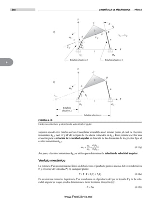 260 CINEMÁTICA DE MECANISMOS PARTE I
6
superior uno de otro. Ambos cortan el acoplador extendido en el mismo punto, el cual es el centro
instantáneo I2,4. Así, A′ y B′ de la figura 6-10a ahora coinciden en I2,4. Esto permite escribir una
ecuación para la relación de velocidad angular en función de las distancias de los pivotes fijos al
centro instantáneo I2,4.
m
O I
O I
V = =
ω
ω
4
2
2 2 4
4 2 4
,
,
(6.11g)
Así pues, el centro instantáneo I2,4 se utiliza para determinar la relación de velocidad angular.
Ventaja mecánica
La potencia P en un sistema mecánico se define como el producto punto o escalar del vector de fuerza
F y el vector de velocidad V en cualquier punto:
P F V F Vx x y y= ⋅ = +F V (6.12a)
En un sistema rotatorio, la potencia P se transforma en el producto del par de torsión T y de la velo-
cidad angular w la que, en dos dimensiones, tiene la misma dirección (z):
P T= ω (6.12b)
a)
b)
O2 O4
A'
w2
q2
I2,4
n
A
B
X
Y
3
4
1
C
B'
m
Eslabón efectivo 2 Eslabón efectivo 4
A
B
X
Y
2
3
4
1
C
Eslabón
efectivo 2
Eslabón efectivo 4
VA'
VB'
VA' = VB'
w2
O2 O4
q2
FIGURA 6-10
Eslabones efectivos y relación de velocidad angular
Norton06.indd 260Norton06.indd 260 1/29/09 6:43:16 PM1/29/09 6:43:16 PM
www.FreeLibros.me
 