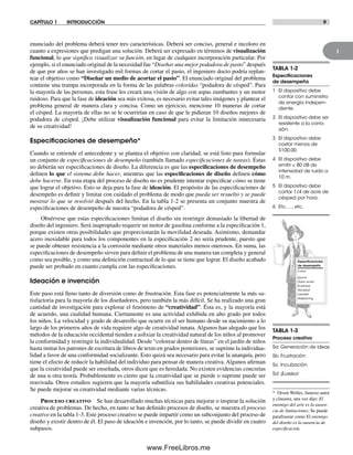 1
CAPÍTULO 1 INTRODUCCIÓN 9
enunciado del problema deberá tener tres características. Deberá ser conciso, general e incoloro en
cuanto a expresiones que predigan una solución. Deberá ser expresado en términos de visualización
funcional, lo que significa visualizar su función, en lugar de cualquier incorporación particular. Por
ejemplo, si el enunciado original de la necesidad fue “Diseñar una mejor podadora de pasto” después
de que por años se han investigado mil formas de cortar el pasto, el ingeniero docto podría replan-
tear el objetivo como “Diseñar un medio de acortar el pasto”. El enunciado original del problema
contiene una trampa incorporada en la forma de las palabras coloridas “podadora de césped”. Para
la mayoría de las personas, esta frase les creará una visión de algo con aspas zumbantes y un motor
ruidoso. Para que la fase de ideación sea más exitosa, es necesario evitar tales imágenes y plantear el
problema general de manera clara y concisa. Como un ejercicio, mencione 10 maneras de cortar
el césped. La mayoría de ellas no se le ocurrirían en caso de que le pidieran 10 diseños mejores de
podadora de césped. ¡Debe utilizar visualización funcional para evitar la limitación innecesaria
de su creatividad!
Especiﬁcaciones de desempeño*
Cuando se entiende el antecedente y se plantea el objetivo con claridad, se está listo para formular
un conjunto de especificaciones de desempeño (también llamado especificaciones de tareas). Éstas
no deberán ser especificaciones de diseño. La diferencia es que las especificaciones de desempeño
definen lo que el sistema debe hacer, mientras que las especificaciones de diseño definen cómo
debe hacerse. En esta etapa del proceso de diseño no es prudente intentar especificar cómo se tiene
que lograr el objetivo. Esto se deja para la fase de ideación. El propósito de las especificaciones de
desempeño es definir y limitar con cuidado el problema de modo que pueda ser resuelto y se puede
mostrar lo que se resolvió después del hecho. En la tabla 1-2 se presenta un conjunto muestra de
especificaciones de desempeño de nuestra “podadora de césped”.
Obsérvese que estas especificaciones limitan el diseño sin restringir demasiado la libertad de
diseño del ingeniero. Será inapropiado requerir un motor de gasolina conforme a la especificación 1,
porque existen otras posibilidades que proporcionarán la movilidad deseada. Asimismo, demandar
acero inoxidable para todos los componentes en la especificación 2 no sería prudente, puesto que
se puede obtener resistencia a la corrosión mediante otros materiales menos onerosos. En suma, las
especificaciones de desempeño sirven para definir el problema de una manera tan completa y general
como sea posible, y como una definición contractual de lo que se tiene que lograr. El diseño acabado
puede ser probado en cuanto cumpla con las especificaciones.
Ideación e invención
Este paso está lleno tanto de diversión como de frustración. Esta fase es potencialmente la más sa-
tisfactoria para la mayoría de los diseñadores, pero también la más difícil. Se ha realizado una gran
cantidad de investigación para explorar el fenómeno de “creatividad”. Ésta es, y la mayoría está
de acuerdo, una cualidad humana. Ciertamente es una actividad exhibida en alto grado por todos
los niños. La velocidad y grado de desarrollo que ocurre en el ser humano desde su nacimiento a lo
largo de los primeros años de vida requiere algo de creatividad innata. Algunos han alegado que los
métodos de la educación occidental tienden a asfixiar la creatividad natural de los niños al promover
la conformidad y restringir la individualidad. Desde “colorear dentro de líneas” en el jardín de niños
hasta imitar los patrones de escritura de libros de texto en grados posteriores, se suprime la individua-
lidad a favor de una conformidad socializante. Esto quizá sea necesario para evitar la anarquía, pero
tiene el efecto de reducir la habilidad del individuo para pensar de manera creativa. Algunos afirman
que la creatividad puede ser enseñada, otros dicen que es heredada. No existen evidencias concretas
de una u otra teoría. Probablemente es cierto que la creatividad que se pierde o suprime puede ser
reavivada. Otros estudios sugieren que la mayoría subutiliza sus habilidades creativas potenciales.
Se puede mejorar su creatividad mediante varias técnicas.
Proceso creativo Se han desarrollado muchas técnicas para mejorar o inspirar la solución
creativa de problemas. De hecho, en tanto se han definido procesos de diseño, se muestra el proceso
creativo en la tabla 1-3. Este proceso creativo se puede impartir como un subconjunto del proceso de
diseño y existir dentro de él. El paso de ideación e invención, por lo tanto, se puede dividir en cuatro
subpasos.
TABLA 1-2
Especiﬁcaciones
de desempeño
1 El dispositivo debe
contar con suministro
de energía indepen-
diente.
2 El dispositivo debe ser
resistente a la corro-
sión.
3 El dispositivo debe
costar menos de
$100.00.
4 El dispositivo debe
emitir < 80 dB de
intensidad de ruido a
10 m.
5 El dispositivo debe
cortar 1/4 de acre de
césped por hora.
6 Etc. …, etc.
Especiﬁcaciones
de desempeño
Lorem
Ipsum
Dolor amet
Eusimod
Volutpat
Laoreet
Adipiscing
* Orson Welles, famoso autor
y cineasta, una vez dijo: El
enemigo del arte es la ausen-
cia de limitaciones. Se puede
parafrasear como El enemigo
del diseño es la ausencia de
especificación.
TABLA 1-3
Proceso creativo
5a Generación de ideas
5b Frustración
5c Incubación
5d ¡Eureka!
Norton01.indd 9Norton01.indd 9 1/29/09 6:36:48 PM1/29/09 6:36:48 PM
www.FreeLibros.me
 