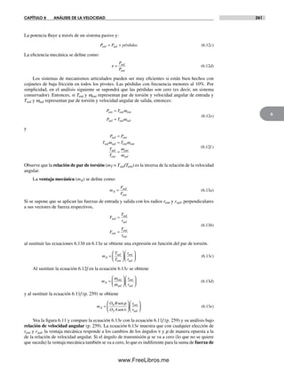 CAPÍTULO 6 ANÁLISIS DE LA VELOCIDAD 261
6
La potencia fluye a través de un sistema pasivo y:
P P pérdidasent sal= + (6.12c)
La eficiencia mecánica se define como:
ε =
P
P
sal
ent
(6.12d)
Los sistemas de mecanismos articulados pueden ser muy eficientes si están bien hechos con
cojinetes de baja fricción en todos los pivotes. Las pérdidas con frecuencia menores al 10%. Por
simplicidad, en el análisis siguiente se supondrá que las pérdidas son cero (es decir, un sistema
conservador). Entonces, si Tent y went representan par de torsión y velocidad angular de entrada y
Tsal y wsal representan par de torsión y velocidad angular de salida, entonces:
Pent =
=
T
P T
ent ent
sal sal sal
ω
ω
(6.12e)
y
P P
T T
T
T
sal ent
sal sal ent ent
sal
ent
ent
sal
=
=
=
ω ω
ω
ω
(6.12f )
Observe que la relación de par de torsión (mT = Tsal/Tent) es la inversa de la relación de la velocidad
angular.
La ventaja mecánica (mA) se define como:
m
F
F
A
sal
ent
= (6.13a)
Si se supone que se aplican las fuerzas de entrada y salida con los radios rent y rsal, perpendiculares
a sus vectores de fuerza respectivos,
F
T
r
F
T
r
sal
sal
sal
ent
ent
ent
=
=
(6.13b)
al sustituir las ecuaciones 6.13b en 6.13a se obtiene una expresión en función del par de torsión.
m
T
T
r
r
A
sal
ent
ent
sal
=
⎛
⎝⎜
⎞
⎠⎟
⎛
⎝⎜
⎞
⎠⎟ (6.13c)
Al sustituir la ecuación 6.12f en la ecuación 6.13c se obtiene
m
r
r
A
ent
sal
ent
sal
=
⎛
⎝⎜
⎞
⎠⎟
⎛
⎝⎜
⎞
⎠⎟
ω
ω
(6.13d)
y al sustituir la ecuación 6.11f (p. 259) se obtiene
m
O B
O A
r
r
A
ent
sal
=
⎛
⎝
⎜
⎞
⎠
⎟
⎛
⎝⎜
⎞
⎠⎟
4
2
sen
sen
µ
ν
(6.13e)
Vea la figura 6.11 y compare la ecuación 6.13e con la ecuación 6.11f (p. 259) y su análisis bajo
relación de velocidad angular (p. 259). La ecuación 6.13e muestra que con cualquier elección de
rent y rsal, la ventaja mecánica responde a los cambios de los ángulos ν y m de manera opuesta a la
de la relación de velocidad angular. Si el ángulo de transmisión m se va a cero (lo que no se quiere
que suceda) la ventaja mecánica también se va a cero, lo que es indiferente para la suma de fuerza de
Norton06.indd 261Norton06.indd 261 1/29/09 6:43:17 PM1/29/09 6:43:17 PM
www.FreeLibros.me
 