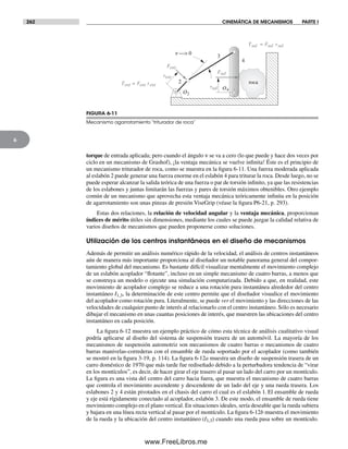 262 CINEMÁTICA DE MECANISMOS PARTE I
6
torque de entrada aplicada; pero cuando el ángulo ν se va a cero (lo que puede y hace dos veces por
ciclo en un mecanismo de Grashof), ¡la ventaja mecánica se vuelve infinita! Éste es el principio de
un mecanismo triturador de roca, como se muestra en la figura 6-11. Una fuerza moderada aplicada
al eslabón 2 puede generar una fuerza enorme en el eslabón 4 para triturar la roca. Desde luego, no se
puede esperar alcanzar la salida teórica de una fuerza o par de torsión infinito, ya que las resistencias
de los eslabones y juntas limitarán las fuerzas y pares de torsión máximos obtenibles. Otro ejemplo
común de un mecanismo que aprovecha esta ventaja mecánica teóricamente infinita en la posición
de agarrotamiento son unas pinzas de presión ViseGrip (véase la figura P6-21, p. 293).
Estas dos relaciones, la relación de velocidad angular y la ventaja mecánica, proporcionan
índices de mérito útiles sin dimensiones, mediante los cuales se puede juzgar la calidad relativa de
varios diseños de mecanismos que pueden proponerse como soluciones.
Utilización de los centros instantáneos en el diseño de mecanismos
Además de permitir un análisis numérico rápido de la velocidad, el análisis de centros instantáneos
aún de manera más importante proporciona al diseñador un notable panorama general del compor-
tamiento global del mecanismo. Es bastante difícil visualizar mentalmente el movimiento complejo
de un eslabón acoplador “flotante”, incluso en un simple mecanismo de cuatro barras, a menos que
se construya un modelo o ejecute una simulación computarizada. Debido a que, en realidad, este
movimiento de acoplador complejo se reduce a una rotación pura instantánea alrededor del centro
instantáneo I1,3, la determinación de este centro permite que el diseñador visualice el movimiento
del acoplador como rotación pura. Literalmente, se puede ver el movimiento y las direcciones de las
velocidades de cualquier punto de interés al relacionarlo con el centro instantáneo. Sólo es necesario
dibujar el mecanismo en unas cuantas posiciones de interés, que muestren las ubicaciones del centro
instantáneo en cada posición.
La figura 6-12 muestra un ejemplo práctico de cómo esta técnica de análisis cualitativo visual
podría aplicarse al diseño del sistema de suspensión trasera de un automóvil. La mayoría de los
mecanismos de suspensión automotriz son mecanismos de cuatro barras o mecanismos de cuatro
barras manivelas-correderas con el ensamble de rueda soportado por el acoplador (como también
se mostró en la figura 3-19, p. 114). La figura 6-12a muestra un diseño de suspensión trasera de un
carro doméstico de 1970 que más tarde fue rediseñado debido a la perturbadora tendencia de “virar
en los montículos”, es decir, de hacer girar el eje trasero al pasar un lado del carro por un montículo.
La figura es una vista del centro del carro hacia fuera, que muestra el mecanismo de cuatro barras
que controla el movimiento ascendente y descendente de un lado del eje y una rueda trasera. Los
eslabones 2 y 4 están pivotados en el chasis del carro el cual es el eslabón 1. El ensamble de rueda
y eje está rígidamente conectado al acoplador, eslabón 3. De este modo, el ensamble de rueda tiene
movimiento complejo en el plano vertical. En situaciones ideales, sería deseable que la rueda subiera
y bajara en una línea recta vertical al pasar por el montículo. La figura 6-12b muestra el movimiento
de la rueda y la ubicación del centro instantáneo (I1,3) cuando una rueda pasa sobre un montículo.
Tsal = Fsal rsal
O2
O4
2
3
4
n —> 0
roca
Fsal
Fent
rent
rsal
Tent = Fent rent
FIGURA 6-11
Mecanismo agarrotamiento “triturador de roca”
Norton06.indd 262Norton06.indd 262 1/29/09 6:43:18 PM1/29/09 6:43:18 PM
www.FreeLibros.me
 