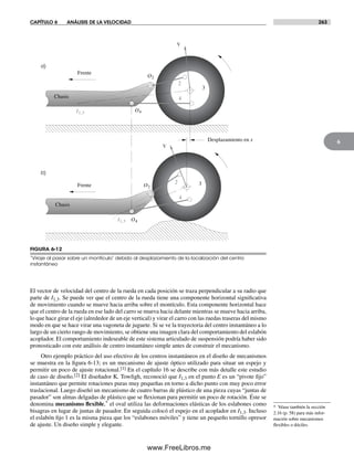 CAPÍTULO 6 ANÁLISIS DE LA VELOCIDAD 263
6
El vector de velocidad del centro de la rueda en cada posición se traza perpendicular a su radio que
parte de I1,3. Se puede ver que el centro de la rueda tiene una componente horizontal significativa
de movimiento cuando se mueve hacia arriba sobre el montículo. Esta componente horizontal hace
que el centro de la rueda en ese lado del carro se mueva hacia delante mientras se mueve hacia arriba,
lo que hace girar el eje (alrededor de un eje vertical) y virar el carro con las ruedas traseras del mismo
modo en que se hace virar una vagoneta de juguete. Si se ve la trayectoria del centro instantáneo a lo
largo de un cierto rango de movimiento, se obtiene una imagen clara del comportamiento del eslabón
acoplador. El comportamiento indeseable de este sistema articulado de suspensión podría haber sido
pronosticado con este análisis de centro instantáneo simple antes de construir el mecanismo.
Otro ejemplo práctico del uso efectivo de los centros instantáneos en el diseño de mecanismos
se muestra en la figura 6-13; es un mecanismo de ajuste óptico utilizado para situar un espejo y
permitir un poco de ajuste rotacional.[1] En el capítulo 16 se describe con más detalle este estudio
de caso de diseño.[2] El diseñador K. Towfigh, reconoció que I1,3 en el punto E es un “pivote fijo”
instantáneo que permite rotaciones puras muy pequeñas en torno a dicho punto con muy poco error
traslacional. Luego diseñó un mecanismo de cuatro barras de plástico de una pieza cuyas “juntas de
pasador” son almas delgadas de plástico que se flexionan para permitir un poco de rotación. Éste se
denomina mecanismo flexible,* el oval utiliza las deformaciones elásticas de los eslabones como
bisagras en lugar de juntas de pasador. En seguida colocó el espejo en el acoplador en I1,3. Incluso
el eslabón fijo 1 es la misma pieza que los “eslabones móviles” y tiene un pequeño tornillo opresor
de ajuste. Un diseño simple y elegante.
a)
b)
O2
O4I1,3
V
3
2
4
Frente
Chasis
V
2
4
3Frente
Chasis
Desplazamiento en x
I1,3
O2
O4
FIGURA 6-12
“Viraje al pasar sobre un montículo” debido al desplazamiento de la localización del centro
instantáneo
* Véase también la sección
2.16 (p. 58) para más infor-
mación sobre mecanismos
flexibles o dóciles.
Norton06.indd 263Norton06.indd 263 1/29/09 6:43:18 PM1/29/09 6:43:18 PM
www.FreeLibros.me
 