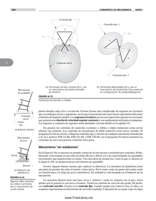266 CINEMÁTICA DE MECANISMOS PARTE I
6
patrón durante cada ciclo o revolución. Existen formas más complicadas de engranes no circulares
que son análogas a levas y seguidores, en los que el mecanismo de cuatro barras equivalente debe tener
eslabonesdelongitudvariable.Losengranescircularessonuncasoespecialdeengranesnocirculares
quegeneranunarelacióndevelocidadangularconstanteysonampliamenteutilizadosenmáquinas.
Los engranes y conjuntos de engranes serán abordados con más detalle en el capítulo 10.
En general, las centrodas de manivelas oscilantes y dobles o triples balancines serán curvas
abiertas con asíntotas. Las centrodas de mecanismos de doble manivela serán curvas cerradas. El
programa Fourbar calcula y dibuja las centrodas fijas y móviles de cualquier mecanismo introducido
a él. Los archivos F06-14.4br, F06-15a.4br y F06-15b.4br con el programa Fourbar muestran las
centrodas de estos mecanismos conforme éstos giran.
Mecanismo “sin eslabones”
En la figura 6-16a se muestra un ejemplo común de un mecanismo constituido por centrodas. Proba-
blemente se ha sentado en una silla mecedora Boston o Hitchcock y ha experimentado los agradables
movimientos que proporcionan al cuerpo. Una mecedora de plataforma, como la que se muestra en
la figura 6-16b, no proporciona un movimiento tan agradable.
Existen algunas buenas razones que explican la diferencia. La mecedora de plataforma tiene
una junta de pasador fija entre el asiento y base (piso). Por lo tanto, todas las partes del cuerpo están
en rotación pura a lo largo de arcos concéntricos. En realidad se está montado en el balancín de un
mecanismo.
La mecedora Boston tiene una base curva o “patines”, rueda en contacto con el piso. Estos
patines por lo general no son arcos circulares. Tienen un contorno de curva de alto grado. De hecho,
son centrodas móviles. El piso es la centroda fija. Cuando ruedan una contra la otra, la silla y su
ocupante experimentan un movimiento de curva del acoplador. Cada parte de su cuerpo viaja a lo largo
FIGURA 6-15
Centrodos de lazo ﬁjo y móviles
a) Centrodas de lazo cerrado de I1,3 de
un mecanismo de doble manivela
de Grashof
b) Centrodas elipsoidales de I2,4 de un
mecanismo de Grashof de caso especial
en conﬁguración de antiparalelogramo
I2,4
2
3
4
Centroda móvil
Centroda fija
2
4
3
Centroda núm. 1
Centroda núm. 2
I1,3
FIGURA 6-16
Algunas sillas mecedo-
ras utilizan centrodas
de un mecanismo de
cuatro barras
a) Balancín Boston
b) Balancín de
plataforma
Movimiento
de acoplador
Centroda
móvil
Centro
fijo
Movimiento
de arco
Resorte
Pivote
Norton06.indd 266Norton06.indd 266 1/29/09 6:43:20 PM1/29/09 6:43:20 PM
www.FreeLibros.me
 