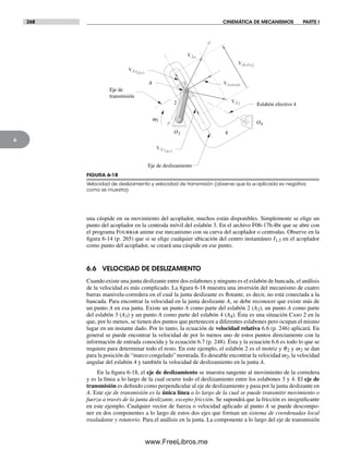 268 CINEMÁTICA DE MECANISMOS PARTE I
6
una cúspide en su movimiento del acoplador, muchos están disponibles. Simplemente se elige un
punto del acoplador en la centroda móvil del eslabón 3. En el archivo F06-17b.4br que se abre con
el programa Fourbar anime ese mecanismo con su curva del acoplador o centrodas. Observe en la
figura 6-14 (p. 265) que si se elige cualquier ubicación del centro instantáneo I1,3 en el acoplador
como punto del acoplador, se creará una cúspide en ese punto.
6.6 VELOCIDAD DE DESLIZAMIENTO
Cuando existe una junta deslizante entre dos eslabones y ninguno es el eslabón de bancada, el análisis
de la velocidad es más complicado. La figura 6-18 muestra una inversión del mecanismo de cuatro
barras manivela-corredera en el cual la junta deslizante es flotante, es decir, no está conectada a la
bancada. Para encontrar la velocidad en la junta deslizante A, se debe reconocer que existe más de
un punto A en esa junta. Existe un punto A como parte del eslabón 2 (A2), un punto A como parte
del eslabón 3 (A3) y un punto A como parte del eslabón 4 (A4). Ésta es una situación Caso 2 en la
que, por lo menos, se tienen dos puntos que pertenecen a diferentes eslabones pero ocupan el mismo
lugar en un instante dado. Por lo tanto, la ecuación de velocidad relativa 6.6 (p. 246) aplicará. En
general se puede encontrar la velocidad de por lo menos uno de estos puntos directamente con la
información de entrada conocida y la ecuación 6.7 (p. 248). Ésta y la ecuación 6.6 es todo lo que se
requiere para determinar todo el resto. En este ejemplo, el eslabón 2 es el motriz y q2 y w2 se dan
para la posición de “marco congelado” mostrada. Es deseable encontrar la velocidad w2, la velocidad
angular del eslabón 4 y también la velocidad de deslizamiento en la junta A.
En la figura 6-18, el eje de deslizamiento se muestra tangente al movimiento de la corredera
y es la línea a lo largo de la cual ocurre todo el deslizamiento entre los eslabones 3 y 4. El eje de
transmisión es definido como perpendicular al eje de deslizamiento y pasa por la junta deslizante en
A. Este eje de transmisión es la única línea a lo largo de la cual se puede transmitir movimiento o
fuerza a través de la junta deslizante, excepto fricción. Se supondrá que la fricción es insignificante
en este ejemplo. Cualquier vector de fuerza o velocidad aplicado al punto A se puede descompo-
ner en dos componentes a lo largo de estos dos ejes que forman un sistema de coordenadas local
trasladante y rotatorio. Para el análisis en la junta. La componente a lo largo del eje de transmisión
w2
4
2
3
p
p
Eje de
transmisión
Eje de deslizamiento
Eslabón efectivo 4
A
O2
O4
VA2
VA4
VA4desl
VA2desl
Vdesl42
Vtransm
FIGURA 6-18
Velocidad de deslizamiento y velocidad de transmisión (observe que la w aplicada es negativa
como se muestra)
Norton06.indd 268Norton06.indd 268 1/29/09 6:43:21 PM1/29/09 6:43:21 PM
www.FreeLibros.me
 