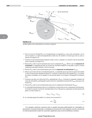 270 CINEMÁTICA DE MECANISMOS PARTE I
6
2 Trace el vector de velocidad VA2 con su longitud igual a su magnitud νA2 a una escala conveniente y con su
raíz en el punto A y su dirección perpendicular al radio O2A. Su sentido es el mismo que el de w2 como se
muestra en la figura 6-19.
3 Construya el eje de deslizamiento (tangente común a la leva y seguidor) y su normal, el eje de transmisión,
como se muestra en la figura 6-19.
4 Proyecte VA2 sobre el eje de transmisión para crear la componente Vtransm. Observe que la componente de
transmisión es compartida por todos los vectores de velocidad verdaderos en este punto, ya que es la única
componente que puede transmitir a través de la junta.
5 Proyecte VA2 sobre el eje de deslizamiento para crear la componente de deslizamiento VA2desl.
6 Observe que la dirección de la velocidad del punto VA3 es predecible puesto que todos los puntos del eslabón
3 están en rotación pura alrededor del punto O3. Construya el radio efectivo del seguidor R3efect en el punto
de contacto instantáneo con el seguidor en esta posición (punto A en la figura). Su longitud es la distancia
O3A.
7 Construya una línea en la dirección de VA3 perpendicular a R3efect. Construya la magnitud verdadera del
vector de velocidad VA3 prolongando la proyección de la componente de transmisión Vtransm hasta que corte
la línea VA3.
8 Proyecte VA3 sobre el eje de deslizamiento para crear la componente de deslizamiento VA3desl.
9 La velocidad de deslizamiento total en A es la diferencia vectorial entre las dos componentes de deslizamien-
to. Escriba la ecuación vectorial de velocidad relativa 6.6 (p. 246) para las componentes de deslizamiento del
punto A3 contra el punto A2.
V V Vdesl A Adesl desl32 3 2
= − (b)
10 La velocidad angular del eslabón 3 se calcula con la ecuación 6.7:
ω3
3
3
=
V
AO
A
(c)
Los ejemplos anteriores muestran cómo se pueden encontrar gráficamente las velocidades en
mecanismos con juntas deslizantes o semijuntas en una posición. En la siguiente sección se desarrolla
la solución general por medio de ecuaciones algebraicas para resolver problemas similares.
FIGURA 6-19
Análisis gráﬁco de la velocidad de una leva y seguidor
VA2
R3efect
O3
w2
2
3
A
VA3
VA2desl
VA3desl
R2efect
Vtransm
O2
Eje de transmisión
Eje de deslizamiento
=Vdesl32
VA3desl
–VA2desl
Norton06.indd 270Norton06.indd 270 1/29/09 6:43:23 PM1/29/09 6:43:23 PM
www.FreeLibros.me
 