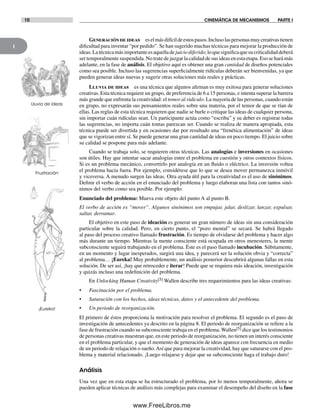 1
10 CINEMÁTICA DE MECANISMOS PARTE I
Generacióndeideas eselmásdifícildeestospasos.Inclusolaspersonasmuycreativastienen
dificultad para inventar “por pedido”. Se han sugerido muchas técnicas para mejorar la producción de
ideas.Latécnicamásimportanteesaquelladejuiciodiferido,loquesignificaquesucriticalidaddeberá
ser temporalmente suspendida. No trate de juzgar la calidad de sus ideas en esta etapa. Eso se hará más
adelante, en la fase de análisis. El objetivo aquí es obtener una gran cantidad de diseños potenciales
como sea posible. Incluso las sugerencias superficialmente ridículas deberán ser bienvenidas, ya que
pueden generar ideas nuevas y sugerir otras soluciones más reales y prácticas.
Lluvia de ideas es una técnica que algunos afirman es muy exitosa para generar soluciones
creativas. Esta técnica requiere un grupo, de preferencia de 6 a 15 personas, e intenta superar la barrera
más grande que enfrenta la creatividad: el temor al ridículo. La mayoría de las personas, cuando están
en grupo, no expresarán sus pensamientos reales sobre una materia, por el temor de que se rían de
ellas. Las reglas de esta técnica requieren que nadie se burle o critique las ideas de cualquier persona,
sin importar cuán ridículas sean. Un participante actúa como “escriba” y su deber es registrar todas
las sugerencias, no importa cuán tontas parezcan ser. Cuando se realiza de manera apropiada, esta
técnica puede ser divertida y en ocasiones dar por resultado una “frenética alimentación” de ideas
que se vigorizan entre sí. Se puede generar una gran cantidad de ideas en poco tiempo. El juicio sobre
su calidad se pospone para más adelante.
Cuando se trabaja solo, se requieren otras técnicas. Las analogías e inversiones en ocasiones
son útiles. Hay que intentar sacar analogías entre el problema en cuestión y otros contextos físicos.
Si es un problema mecánico, convertirlo por analogía en un fluido o eléctrico. La inversión voltea
el problema hacia fuera. Por ejemplo, considérese que lo que se desea mover permanezca inmóvil
y viceversa. A menudo surgen las ideas. Otra ayuda útil para la creatividad es el uso de sinónimos.
Definir el verbo de acción en el enunciado del problema y luego elaboran una lista con tantos sinó-
nimos del verbo como sea posible. Por ejemplo:
Enunciado del problema: Mueva este objeto del punto A al punto B.
El verbo de acción es “mover”. Algunos sinónimos son empujar, jalar, deslizar, lanzar, expulsar,
saltar, derramar.
El objetivo en este paso de ideación es generar un gran número de ideas sin una consideración
particular sobre la calidad. Pero, en cierto punto, el “pozo mental” se secará. Se habrá llegado
al paso del proceso creativo llamado frustración. Es tiempo de olvidarse del problema y hacer algo
más durante un tiempo. Mientras la mente consciente está ocupada en otros menesteres, la mente
subconsciente seguirá trabajando en el problema. Éste es el paso llamado incubación. Súbitamente,
en un momento y lugar inesperados, surgirá una idea, y parecerá ser la solución obvia y “correcta”
al problema… ¡Eureka! Muy probablemente, un análisis posterior descubrirá algunas fallas en esta
solución. De ser así, ¡hay que retroceder e iterar! Puede que se requiera más ideación, investigación
y quizás incluso una redefinición del problema.
En Unlocking Human Creativity[5] Wallen describe tres requerimientos para las ideas creativas:
• Fascinación por el problema.
• Saturación con los hechos, ideas técnicas, datos y el antecedente del problema.
• Un periodo de reorganización.
El primero de éstos proporciona la motivación para resolver el problema. El segundo es el paso de
investigación de antecedentes ya descrito en la página 8. El periodo de reorganización se refiere a la
fase de frustración cuando su subconsciente trabaja en el problema. Wallen[5] dice que los testimonios
de personas creativas muestran que, en este periodo de reorganización, no tienen un interés consciente
en el problema particular, y que el momento de generación de ideas aparece con frecuencia en medio
de un periodo de relajación o sueño.Así que para mejorar la creatividad, hay que saturarse con el pro-
blema y material relacionado. ¡Luego relajarse y dejar que su subconsciente haga el trabajo duro!
Análisis
Una vez que en esta etapa se ha estructurado el problema, por lo menos temporalmente, ahora se
pueden aplicar técnicas de análisis más complejas para examinar el desempeño del diseño en la fase
Frustración
¡Eureka!
Lluvia de ideas
Norton01.indd 10Norton01.indd 10 1/29/09 6:36:49 PM1/29/09 6:36:49 PM
www.FreeLibros.me
 