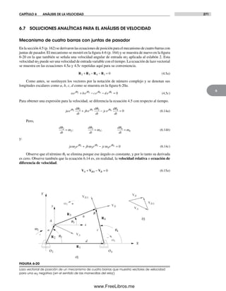 CAPÍTULO 6 ANÁLISIS DE LA VELOCIDAD 271
6
6.7 SOLUCIONES ANALÍTICAS PARA EL ANÁLISIS DE VELOCIDAD
Mecanismo de cuatro barras con juntas de pasador
En la sección 4.5 (p. 162) se derivaron las ecuaciones de posición para el mecanismo de cuatro barras con
juntas de pasador. El mecanismo se mostró en la figura 4-6 (p. 164) y se muestra de nuevo en la figura
6-20 en la que también se señala una velocidad angular de entrada w2 aplicada al eslabón 2. Esta
velocidad w2 puede ser una velocidad de entrada variable con el tiempo. La ecuación de lazo vectorial
se muestra en las ecuaciones 4.5a y 4.5c repetidas aquí para su conveniencia.
R R R R2 3 4 1 0+ − − = (4.5a)
Como antes, se sustituyen los vectores por la notación de número complejo y se denotan sus
longitudes escalares como a, b, c, d como se muestra en la figura 6-20a.
ae be ce d ej j j jθ θ θ θ2 3 4 1 0+ − − = (4.5c)
Para obtener una expresión para la velocidad, se diferencia la ecuación 4.5 con respecto al tiempo.
jae
d
dt
jbe
d
dt
jce
d
dt
j j jθ θ θθ θ θ2 3 42 3 4
0+ − = (6.14a)
Pero,
d
dt
d
dt
d
dt
θ
ω
θ
ω
θ
ω2
2
3
3
4
4= = =; ; (6.14b)
y:
ja e jb e jc ej j j
ω ω ωθ θ θ
2 3 4
2 3 4 0+ − = (6.14c)
Observe que el término q1 se elimina porque ese ángulo es constante, y por lo tanto su derivada
es cero. Observe también que la ecuación 6.14 es, en realidad, la velocidad relativa o ecuación de
diferencia de velocidad.
V V VA BA B+ − = 0 (6.15a)
a)
R1
R3
R4
R2
b)
O2 O4
w2
q2
q3
q4
VA
VB
VBA
w3
w4
A
B
X
Y
x
y
d
b
ca
–
+
–
VB
VBA
VA
FIGURA 6-20
Lazo vectorial de posición de un mecanismo de cuatro barras que muestra vectores de velocidad
para una w2 negativa (en el sentido de las manecillas del reloj)
Norton06.indd 271Norton06.indd 271 1/29/09 6:43:23 PM1/29/09 6:43:23 PM
www.FreeLibros.me
 