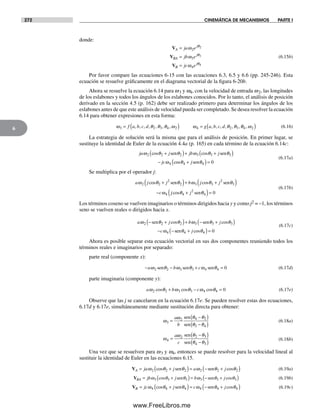 272 CINEMÁTICA DE MECANISMOS PARTE I
6
donde:
V
V
V
A
j
BA
j
B
j
ja e
jb e
jc e
=
=
=
ω
ω
ω
θ
θ
θ
2
3
4
2
3
4
(6.15b)
Por favor compare las ecuaciones 6-15 con las ecuaciones 6.3, 6.5 y 6.6 (pp. 245-246). Esta
ecuación se resuelve gráficamente en el diagrama vectorial de la figura 6-20b.
Ahora se resuelve la ecuación 6.14 para w3 y w4, con la velocidad de entrada w2, las longitudes
de los eslabones y todos los ángulos de los eslabones conocidos. Por lo tanto, el análisis de posición
derivado en la sección 4.5 (p. 162) debe ser realizado primero para determinar los ángulos de los
eslabones antes de que este análisis de velocidad pueda ser completado. Se desea resolver la ecuación
6.14 para obtener expresiones en esta forma:
ω θ θ θ ω ω θ θ3 2 3 4 2 4 2 3= ( ) =f a b c d g a b c d, , , , , , , , , , , , ,θθ ω4 2,( ) (6.16)
La estrategia de solución será la misma que para el análisis de posición. En primer lugar, se
sustituye la identidad de Euler de la ecuación 4.4a (p. 165) en cada término de la ecuación 6.14c:
ja j jb j
jc
ω θ θ ω θ θ
ω
2 2 2 3 3 3
4
cos cos
c
+( )+ +( )
−
sen sen
oosθ θ4 4 0+( )=jsen
(6.17a)
Se multiplica por el operador j:
a j j b j j
c
ω θ θ ω θ θ
ω
2 2
2
2 3 3
2
3
4
cos cos+( )+ +( )
−
sen sen
jj jcosθ θ4
2
4 0+( )=sen
(6.17b)
Los términos coseno se vuelven imaginarios o términos dirigidos hacia y y como j2 = –1, los términos
seno se vuelven reales o dirigidos hacia x.
a j b j
c
ω θ θ ω θ θ
ω
2 2 2 3 3 3
4
− +( )+ − +( )
− −
sen sen
s
cos cos
eenθ θ4 4 0+( )=jcos
(6.17c)
Ahora es posible separar esta ecuación vectorial en sus dos componentes reuniendo todos los
términos reales e imaginarios por separado:
parte real (componente x):
− − + =a b cω θ ω θ ω θ2 2 3 3 4 4 0sen sen sen (6.17d)
parte imaginaria (componente y):
a b cω ω ω2 2 3 3 4 4 0cos cos cosθ θ θ+ − = (6.17e)
Observe que las j se cancelaron en la ecuación 6.17e. Se pueden resolver estas dos ecuaciones,
6.17d y 6.17e, simultáneamente mediante sustitución directa para obtener:
ω
ω θ θ
θ θ3
2 4 2
3 4
=
−( )
−( )
a
b
sen
sen
(6.18a)
ω
ω θ θ
θ θ4
2 2 3
4 3
=
−( )
−( )
a
c
sen
sen
(6.18b)
Una vez que se resuelven para w3 y w4, entonces se puede resolver para la velocidad lineal al
sustituir la identidad de Euler en las ecuaciones 6.15.
VA ja j a j= +( )= − +( )ω θ θ ω θ θ2 2 2 2 2 2cos cossen sen (6.19a)
VBA jb j b j= +( )= − +( )ω θ θ ω θ θ3 3 3 3 3 3cos cossen sen (6.19b)
VB jc j c j= +( )= − +( )ω θ θ ω θ θ4 4 4 4 4 4cos cossen sen (6.19c)
Norton06.indd 272Norton06.indd 272 1/29/09 6:43:24 PM1/29/09 6:43:24 PM
www.FreeLibros.me
 