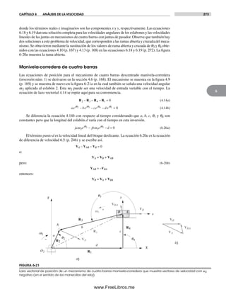 CAPÍTULO 6 ANÁLISIS DE LA VELOCIDAD 273
6
donde los términos reales e imaginarios son las componentes x y y, respectivamente. Las ecuaciones
6.18 y 6.19 dan una solución completa para las velocidades angulares de los eslabones y las velocidades
lineales de las juntas en mecanismos de cuatro barras con juntas de pasador. Observe que también hay
dos soluciones a este problema de velocidad, que corresponden a las ramas abierta y cruzada del meca-
nismo. Se obtuvieron mediante la sustitución de los valores de rama abierta y cruzada de q3 y q4 obte-
nidos con las ecuaciones 4.10 (p. 167) y 4.13 (p. 168) en las ecuaciones 6.18 y 6.19 (p. 272). La figura
6-20a muestra la rama abierta.
Manivela-corredera de cuatro barras
Las ecuaciones de posición para el mecanismo de cuatro barras descentrado manivela-corredera
(inversión núm. 1) se derivaron en la sección 4.6 (p. 168). El mecanismo se muestra en la figura 4.9
(p. 169) y se muestra de nuevo en la figura 6-21a en la cual también se señala una velocidad angular
w2 aplicada al eslabón 2. Esta w2 puede ser una velocidad de entrada variable con el tiempo. La
ecuación de lazo vectorial 4.14 se repite aquí para su conveniencia.
R R R R2 3 4 1 0− − − = (4.14a)
ae be ce d ej j j jθ θ θ θ2 3 4 1 0− − − = (4.14b)
Se diferencia la ecuación 4.14b con respecto al tiempo considerando que a, b, c, q1 y q4 son
constantes pero que la longitud del eslabón d varía con el tiempo en esta inversión.
ja e jb e dj j
ω ωθ θ
2 3
2 3 0− − = (6.20a)
El término punto d es la velocidad lineal del bloque deslizante. La ecuación 6.20a es la ecuación
de diferencia de velocidad 6.5 (p. 246) y se escribe así.
VA – VAB – VB = 0
o:
VA = VB + VAB
pero: (6-20b)
VAB = –VBA
entonces:
VB = VA + VBA
a)
Rs
R1
R3
R4
R2 b)
O2
w2
q2
q3
q4VA
VB
VBA
w3
A
X
Y
d
b
a
c
x
y
4B
–
+
VA
VB
VBA
FIGURA 6-21
Lazo vectorial de posición de un mecanismo de cuatro barras manivela-corredera que muestra vectores de velocidad con w2
negativa (en el sentido de las manecillas del reloj)
Norton06.indd 273Norton06.indd 273 1/29/09 6:43:25 PM1/29/09 6:43:25 PM
www.FreeLibros.me
 
