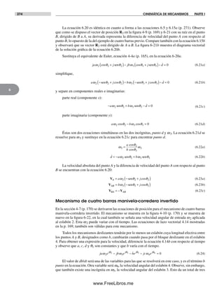 274 CINEMÁTICA DE MECANISMOS PARTE I
6
La ecuación 6.20 es idéntica en cuanto a forma a las ecuaciones 6.5 y 6.15a (p. 271). Observe
que como se dispuso el vector de posición R3 en la figura 4-9 (p. 169) y 6-21 con su raíz en el punto
B, dirigido de B a A, su derivada representa la diferencia de velocidad del punto A con respecto al
punto B, lo opuesto de la del ejemplo de cuatro barras previo. Compare también con la ecuación 6.15b
y observará que su vector R3 está dirigido de A a B. La figura 6-21b muestra el diagrama vectorial
de la solución gráfica de la ecuación 6.20b.
Sustituya el equivalente de Euler, ecuación 4-4a (p. 165), en la ecuación 6-20a.
ja j jb j dω θ θ ω θ θ2 2 2 3 3 3 0cos cos+( )− +( )− =sen sen (6.21a)
simplifique,
a j b j dω θ θ ω θ θ2 2 2 3 3 3 0− +( )− − +( )− =sen sencos cos (6.21b)
y separe en componentes reales e imaginarias:
parte real (componente x):
− + − =a b dω θ ω θ2 2 3 3 0sen sen (6.21c)
parte imaginaria (componente y):
a bω θ ω θ2 2 3 3 0cos cos− = (6.21d)
Éstas son dos ecuaciones simultáneas en las dos incógnitas, punto d y w3. La ecuación 6.21d se
resuelve para w3 y sustituye en la ecuación 6.21c para encontrar punto d.
ω
θ
θ
ω3
2
3
2=
a
b
cos
cos
(6.22a)
d a b= − +ω θ ω θ2 2 3 3sen sen (6.22b)
La velocidad absoluta del punto A y la diferencia de velocidad del punto A con respecto al punto
B se encuentran con la ecuación 6.20:
VA a j= − +( )ω θ θ2 2 2sen cos (6.23a)
VAB b j= − +( )ω θ θ3 3 3sen cos (6.23b)
V VBA AB= − (6.23c)
Mecanismo de cuatro barras manivela-corredera invertido
En la sección 4-7 (p. 170) se derivaron las ecuaciones de posición para el mecanismo de cuatro barras
manivela-corredera invertido. El mecanismo se muestra en la figura 4-10 (p. 170) y se muestra de
nuevo en la figura 6-22, en la cual también se señala una velocidad angular de entrada w2 aplicada
al eslabón 2. Esta w2 puede variar con el tiempo. Las ecuaciones de lazo vectorial 4.14 mostradas
en la p. 169, también son válidas para este mecanismo.
Todos los mecanismos deslizantes tendrán por lo menos un eslabón cuya longitud efectiva entre
los puntos A y B, designados como b, cambiarán cuando pasa por el bloque deslizante en el eslabón
4. Para obtener una expresión para la velocidad, diferencie la ecuación 4.14b con respecto al tiempo
y observe que a, c, d y q1 son constantes y que b varía con el tiempo.
ja e jb e be jc ej j j j
ω ω ωθ θ θ θ
2 3 4
2 3 3 4 0− − − = (6.24)
El valor de db/dt será una de las variables para las que se resolverá en este caso, y es el término b
punto en la ecuación. Otra variable será w4, la velocidad angular del eslabón 4. Observe, sin embargo,
que también existe una incógnita en w3, la velocidad angular del eslabón 3. Esto da un total de tres
Norton06.indd 274Norton06.indd 274 1/29/09 6:43:25 PM1/29/09 6:43:25 PM
www.FreeLibros.me
 