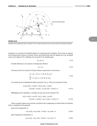CAPÍTULO 6 ANÁLISIS DE LA VELOCIDAD 275
6
incógnitas. La ecuación 6.24 también puede ser resuelta para dos incógnitas. Por lo tanto se requiere
otra ecuación para resolver el sistema. Existe una relación fija entre los ángulos q3 y q4, mostrado
como g en la figura 6-22 y definida en la ecuación 4.18, repetida aquí:
θ θ γ3 4= ± (4.18)
Se debe diferenciar con respecto al tiempo para obtener:
ω ω3 4= (6.25)
Se desea resolver la ecuación 6.24 para obtener expresiones en esta forma:
ω ω θ θ θ ω3 4 2 3 4 2= = ( )
= =
f a b c d
db
dt
b g a b c
, , , , , , ,
, , , dd, , , ,θ θ θ ω2 3 4 2( )
(6.26)
La sustitución de la identidad de Euler (ecuación 4.4a, p. 165) en la ecuación 6.24 da:
ja j jb j
b
ω θ θ ω θ θ2 2 2 3 3 3cos cos
cos
+( )− +( )
−
sen sen
θθ θ ω θ θ3 3 4 4 4 0+( )− +( )=j jc jsen sencos (6.27a)
Multiplique por el operador j y sustituya w3 por w4 con la ecuación 6.25:
a j b j
b
ω θ θ ω θ θ2 2 2 4 3 3− +( )− − +( )
−
sen sencos cos
cosθθ θ ω θ θ3 3 4 4 4 0+( )− − +( )=j c jsen sen cos (6.27b)
Ahora se puede separar esta ecuación vectorial en dos componentes al reunir todos los términos
reales e imaginarios por separado:
parte real (componente x):
− + − + =a b b cω θ ω θ θ ω θ2 2 4 3 3 4 4 0sen sen sencos (6.28a)
parte imaginaria (componente y):
aω θ ω θ θ ω θ2 2 4 3 3 4 4 0cos cos cos− − − =b b csen (6.28b)
FIGURA 6-22
Análisis de la velocidad de la inversión núm. 3 del mecanismo de cuatro barras manivela-corredera
R1
R3
R4
R2
O2 O4
w2
q3
q4
VA VB4
w3
w4a
b
c
d
A
X
Y
x
y
g
B
b punto
q2
Eje de deslizamiento
Norton06.indd 275Norton06.indd 275 1/29/09 6:43:26 PM1/29/09 6:43:26 PM
www.FreeLibros.me
 