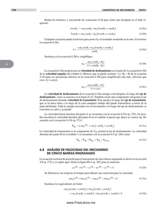 276 CINEMÁTICA DE MECANISMOS PARTE I
6
Reúna los términos y reacomode las ecuaciones 6.28 para aislar una incógnita en el lado iz-
quierdo.
b a b ccosθ ω θ ω θ θ3 2 2 4 3 4= − + +( )sen sen sen (6.29a)
b a b csenθ ω θ ω θ θ3 2 2 4 3 4= − +( )cos cos cos (6.29b)
Cualquier ecuación puede resolverse para punto b y el resultado sustituido en la otra.Al resolver
la ecuación 6.29a:
b
a b c.
=
− + +( )ω θ ω θ θ
θ
2 2 4 3 4
3
sen sen sen
cos
(6.30a)
Sustituya en la ecuación 6.29b y simplifique:
ω
ω θ θ
θ θ4
2 2 3
4 3
=
−( )
+ −( )
a
b c
cos
cos
(6.30b)
La ecuación 6.30a proporciona la velocidad de deslizamiento en el punto B. La ecuación 6.30b
da la velocidad angular del eslabón 4. Observe que se puede sustituir –g = q4 – q3 de la ecuación
4.18 (para un mecanismo abierto) en la ecuación 6.30b para simplificarla aún más. Advierta que
cos(–g) = cos(g).
ω
ω θ θ
γ4
2 2 3
=
−( )
+
a
b c
cos
cos
(6.30c)
La velocidad de deslizamiento de la ecuación 6.30a siempre está dirigida a lo largo del eje de
deslizamiento, como se muestra en la figura 6-22. También existe una componente ortogonal al eje
de deslizamiento llamado velocidad de transmisión. Éste queda a lo largo del eje de transmisión,
que es la única línea a lo largo de la cual cualquier trabajo útil puede transmitirse a través de la
junta deslizante. Toda la energía asociada con el movimiento a lo largo del eje de deslizamiento se
convierte en calor y se pierde.
La velocidad lineal absoluta del punto A se encuentra con la ecuación 6.23a (p. 274). Es posi-
ble encontrar la velocidad absoluta del punto B en el eslabón 4 puesto que ahora se conoce w4. De
acuerdo con la ecuación 6.15b (p. 271):
VB
j
jc e c j4
4
4 4 4 4= = − +( )ω ω θ θθ
sen cos (6.31a)
La velocidad de transmisión es la componente de Vb4 normal al eje de deslizamiento. La velocidad
absoluta del punto B en el eslabón 3 se encuentra con la ecuación 6.5 (p. 246) como
V V V V VB B B B desl3 4 34 4 34
= + = + (6.31b)
6.8 ANÁLISIS DE VELOCIDAD DEL MECANISMO
DE CINCO BARRAS ENGRANADO
La ecuación vectorial de posición para el mecanismo de cinco barras engranado se derivó en la sección
4.8 (p. 172) y se repite aquí. Véase la figura P6-4 (p. 283) para la notación.
ae be ce d e f ej j j j jθ θ θ θ θ2 3 4 5 1 0+ − − − = (4.23b)
Se diferencia con respecto al tiempo para obtener una expresión para la velocidad.
a je b je c je d jej j j j
ω ω ω ωθ θ θ θ
2 3 4 5
2 3 4 5 0+ − − = (6.32a)
Sustituya los equivalentes de Euler:
a j j b j j
c j
ω ω
ω
2 2 2 3 3 3
4
cos cos
c
θ θ θ θ+( )+ +( )
−
sen sen
oos cosθ θ θ θ4 4 5 5 5 0+( )− +( )=j d j jsen senω (6.32b)
Norton06.indd 276Norton06.indd 276 1/29/09 6:43:27 PM1/29/09 6:43:27 PM
www.FreeLibros.me
 