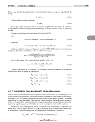 CAPÍTULO 6 ANÁLISIS DE LA VELOCIDAD 277
6
Observe que el ángulo q5 está definido en función de q2 la relación de engranes l y el ángulo de
fase f.
θ λθ φ5 2= + (4.23c)
Al diferenciar con respecto al tiempo:
ω ω5 2= λ (6.32c)
Puesto que se debe realizar un análisis de posición completo antes del análisis de velocidad,
se supondrá que los valores de q5 y w5 se encontraron y se dejarán estas ecuaciones en función de
q5 y w5.
Al separar los términos real e imaginario en la ecuación 6.32b:
real:
− − + + =a b c dω ω ω ω2 2 3 3 4 4 5 5 0sen sen sen senθ θ θ θ (6.32d)
imaginario:
a b c d xω ω ω ω2 2 3 3 4 4 5 5 0cos cos cos cosθ θ θ θ+ − − = (6.32e)
La únicas incógnitas son w3 y w4. Cualquier ecuación 6.32d o 6.32e puede resolverse para una
incógnita y el resultado sustituido en la otra. La solución para w3 es:
ω
θ ω θ θ ω θ θ
3
sen sen sen
= −
−( )+ −( )⎡⎣ ⎤⎦2 4 2 2 4 5 4 5a d
b coos cosθ θ θ3 4 32−( )−⎡⎣ ⎤⎦
(6.33a)
La velocidad angular w4 se encuentra con la ecuación 6.32d y w3.
ω
ω ω ω
4
2 2 3 3 5 5
4
=
+ −a b d
c
sen sen sen
sen
θ θ θ
θ
(6.33b)
Con todos los ángulos de los eslabones y las velocidades angulares conocidas, las velocidades
lineales de las juntas de pasador se calculan con
VA a j= − +( )ω θ θ2 2 2sen cos (6.33c)
VBA b j= − +( )ω θ θ3 3 3sen cos (6.33d)
VC d j= − +( )ω θ θ5 5 5sen cos (6.33e)
V V VB A BA= + (6.33f)
6.9 VELOCIDAD DE CUALQUIER PUNTO DE UN MECANISMO
Una vez que se encuentran las velocidades angulares de todos los eslabones, es fácil definir y calcular
lavelocidadde cualquierpuntodecualquiereslabón encualquierposicióndeentradadelmecanismo.
La figura 6-23 (p. 278) muestra el mecanismo de cuatro barras con su acoplador, eslabón 3, agrandado
paracontenerunpuntodeacoplador P.Lamanivelaybalancíntambiénseagrandaronparamostrarlos
puntos S y U, que podrían representar los centros de gravedad de los eslabones. Se quiere desarrollar
expresiones algebraicas para las velocidades de estos (o cualesquiera) puntos de los eslabones.
Para hallar la velocidad del punto S, trace el vector de posición del pivote fijo O2 al punto S. Este
vector, RSO2 forma un ángulo d2 con el vector RAO2. El ángulo d2 está completamente definido por
la geometría del eslabón 2 y es constante. El vector de posición del punto S es entonces:
R RSO S
j
se s j2
2 2
2 2 2 2= = = +( )+ +( )⎡+( )θ δ
θ δ θ δcos sen⎣⎣ ⎤⎦ (4.25)
Norton06.indd 277Norton06.indd 277 1/29/09 6:43:28 PM1/29/09 6:43:28 PM
www.FreeLibros.me
 