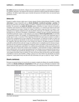 1
CAPÍTULO 1 INTRODUCCIÓN 11
de análisis del proceso de diseño. (Algunos de estos métodos de análisis se analizarán en detalle en
los capítulos siguientes.) Se requerirá más iteración conforme el análisis ponga de manifiesto algunos
problemas. Se deben repetir tantos pasos iniciales del proceso de diseño como sea necesario para
garantizar su éxito.
Selección
Cuando el análisis técnico indica que se tienen algunos diseños potencialmente factibles, se debe
seleccionar el mejor disponible para un diseño detallado, creación de prototipo y pruebas. El
proceso de selección casi siempre implica un análisis comparativo de las soluciones de diseño dis-
ponibles. En ocasiones una matriz de decisión ayuda a identificar la mejor solución al forzarlo a
considerar varios factores de manera sistemática. En la figura 1-2 se muestra una matriz de decisión
para la propuesta de un mejor cortador de césped. Cada diseño ocupa una fila en la matriz. A las
columnas se les asignan categorías en las que los diseños tienen que ser evaluados, tales como costo,
facilidad de uso, eficiencia, desempeño, confiabilidad y cualquier otra que considere apropiada para
el problema particular. Luego, a cada categoría se le asigna un factor de ponderación, el cual mide
su importancia relativa. Por ejemplo, la confiabilidad puede ser un criterio más importante para el
usuario que el costo, o viceversa. Como ingeniero de diseño tiene que ejercer un juicio en cuanto a
la selección y ponderación de estas categorías. Posteriormente, el cuerpo de la matriz se llena con
números que clasifican cada diseño en una escala conveniente, tal como del 1 al 10, en cada una de
las categorías. Hay que observar que es una clasificación subjetiva. Se deben examinar los diseños
y decidir la calificación de cada uno. Luego, las calificaciones se multiplican por los factores de pon-
deración (los que en general son elegidos de modo que sumen a un número conveniente tal como 1) y
los productos sumados para cada diseño. Las calificaciones ponderadas reciben una clasificación de
diseños. Hay que ser precavido al aplicar estos resultados y ¡tener presente el origen y subjetividad
de las calificaciones y de los factores de ponderación! Casi siempre existe la tentación de tener más fe
en estos resultados que la justificada. Después de todo, ¡se ven impresionantes! ¡Incluso pueden ocupar
varios lugares decimales! (pero no deben). El valor real de una matriz de decisión es que descompone
el problema en piezas más tratables y obliga a pensar en el valor relativo de cada diseño en muchas
categorías. Luego puede tomar una decisión más informada en lo que se refiere al “mejor” diseño.
Diseño detallado
Este paso en general incluye la creación de un conjunto completo de dibujos de ensamble detallados,
o archivos de diseño asistido por computadora (CAD), por cada pieza utilizada en el diseño. Cada
dibujo detallado debe especificar todas las dimensiones y las especificaciones de material necesarias
Costo ConfiabilidadSeguridad Desempeño RANGO
Factor de
ponderación
Diseño 1
Diseño 2
Diseño 3
Diseño 4
Diseño 5
1.80
.35 .30 .15 1.0
3
4
1
9
7
6
2
9
1
4
4
7
4
6
2
9
2
5
7
6
.20
1.05
1.40
.35
3.15
2.45
.60
2.70
.30
1.20
.60
1.05
.60
.90
.30
1.80
.40
1.00
1.40
1.20
5.3
3.5
4.7
5.8
5.2
FIGURA 1-2
Una matriz de decisión
Norton01.indd 11Norton01.indd 11 1/29/09 6:36:50 PM1/29/09 6:36:50 PM
www.FreeLibros.me
 