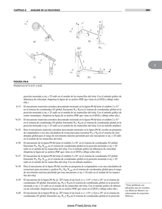 CAPÍTULO 6 ANÁLISIS DE LA VELOCIDAD 285
6
† Estos problemas son
adecuados para ser resueltos
con Mathcad, Matlab o un
solucionador de ecuaciones
TKSolver.
posición mostrada si w2 = 25 rad/s en el sentido de las manecillas del reloj. Use el método gráfico de
diferencia de velocidad. (Imprima la figura de su archivo PDF que viene en el DVD y dibuje sobre
ella.)
6-33 El mecanismo manivela-corredera descentrado mostrado en la figura P6-8f tiene el eslabón 2 a 51°
en el sistema de coordenadas XY global. Encuentre VA, VB en el sistema de coordenadas global en la
posición mostrada si w2 = 25 rad/s en el sentido de las manecillas del reloj. Use el método gráfico de
centro instantáneo. (Imprima la figura de su archivo PDF que viene en el DVD y dibuje sobre ella.)
†6-34 El mecanismo manivela-corredera descentrado mostrado en la figura P6-8f tiene el eslabón 2 a 51°
en el sistema de coordenadas XY global. Encuentre VA, VB en el sistema de coordenadas global en la
posición mostrada si w2 = 25 rad/s en el sentido de las manecillas del reloj. Use un método analítico.
†6-35 Para el mecanismo manivela-corredera descentrado mostrado en la figura P6-8f, escriba un programa
de computadora o use una calculadora de ecuaciones para encontrar VA y VB en el sistema de coor-
denadas global para el rango de movimiento máximo permitido por este mecanismo si w2 = 25 rad/s
en el sentido de las manecillas del reloj.
6-36 El mecanismo de la figura P6-8d tiene el eslabón 2 a 58° en el sistema de coordenadas XY global.
Encuentre VA, VB, Vcaja en el sistema de coordenadas global en la posición mostrada si w2 = 30
rad/s en el sentido de las manecillas del reloj. Use el método gráfico de diferencia de velocidad.
(Imprima la figura de su archivo PDF que viene en el DVD y dibuje sobre ella.)
†6-37 El mecanismo de la figura P6-8d tiene el eslabón 2 a 58° en el sistema de coordenadas XY global.
Encuentre VA, VB, Vcaja en el sistema de coordenadas global en la posición mostrada si w2 = 30
rad/s en el sentido de las manecillas del reloj. Use un método analítico.
†6-38 Para el mecanismo de la figura P6-8d, escriba un programa de computadora o use una calculadora de
ecuaciones para encontrar y graficar VA, VB, Vcaja en el sistema de coordenadas global para el rango
de movimiento máximo permitido por este mecanismo si w2 = 30 rad/s en el sentido de las maneci-
llas del reloj.
6-39 El mecanismo de la figura P6-8g (p. 287) tiene el eje local xy a –119° y O2A a 29° en el sistema de
coordenadas XY global. Encuentre w4, VA y VB en el sistema de coordenadas global en la posición
mostrada si w2 = 15 rad/s en el sentido de las manecillas del reloj. Use el método gráfico de diferen-
cia de velocidad. (Imprima la figura de su archivo PDF que viene en el DVD y dibuje sobre ella.)
6-40 El mecanismo de la figura P6-8g (p. 287) tiene el eje local xy a –119° y O2A a 29° en el sistema de
coordenadas XY global. Encuentre w4, VA y VB en el sistema de coordenadas global en la posición
a) b)
c) d )
2
3
4
5 6
2
3
4
5
6
2
3
4
5
6
12 3
4
A
B
C
A
B
C
Y
X
y
x
Y
X
O2
O4
O2
w2
w2
w2
w2
FIGURA P6-6
Problemas 6-13, 6-21 y 6-22
Norton06.indd 285Norton06.indd 285 1/29/09 6:43:34 PM1/29/09 6:43:34 PM
www.FreeLibros.me
 
