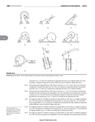286 CINEMÁTICA DE MECANISMOS PARTE I
6
† Estos problemas son
adecuados para ser resueltos
con Mathcad, Matlab o un
solucionador de ecuaciones
TKSolver.
mostrada si w2 = 15 rad/s en el sentido de las manecillas del reloj. Use el método gráfico de centro
instantáneo. (Imprima la figura de su archivo PDF que viene en el DVD y dibuje sobre ella.)
†6-41 El mecanismo de la figura P6-8g (p. 287) tiene el eje local xy a –119° y O2A a 29° en el sistema de
coordenadas XY global. Encuentre w4, VA y VB en el sistema de coordenadas global en la posición
mostrada si w2 = 15 rad/s en el sentido de las manecillas del reloj. Use un método analítico.
†6-42 El mecanismo de la figura P6-8g (p. 287) tiene el eje local xy a –119° en el sistema de coordenadas
XY global. Escriba un programa de computadora o use una calculadora de ecuaciones para encontrar
y graficar w4, VA y VB en el sistema de coordenadas local para el rango de movimiento máximo
permitido por este mecanismo si w2 = 15 rad/s en el sentido de las manecillas del reloj.
6-43 El compresor radial de 3 cilindros mostrado en la figura P6-8c (p. 287) tiene sus cilindros equidistan-
tes a 120°. Encuentre las velocidades de los pistones V6, V7, V8 con la manivela a –53° por medio
de un método gráfico si w2 = 15 rad/s en el sentido de las manecillas del reloj. (Imprima la figura del
archivo PDF que viene en el DVD y dibuje sobre ella.)
†6-44 El compresor radial de 3 cilindros mostrado en la figura P6-8c (p. 287) tiene sus cilindros equidistan-
tes a 120°. Encuentre las velocidades de los pistones V6, V7, V8 con la manivela a –53° por medio de
un método analítico si w2 = 15 rad/s en el sentido de las manecillas del reloj.
†6-45 El compresor radial de 3 cilindros mostrado en la figura P6-8c (p. 287) tiene sus cilindros equidistan-
tes a 120°. Escriba un programa de computadora o use una calculadora de ecuaciones para encontrar
a) b) c)
d) e) f )
g) h) i )
FIGURA P6-7
Problemas 6-14 y 6-23 De R.T. Hinkle, Problems in Kinematics, Prentice-Hall, Englewood Cliffs, NJ, 1954
Norton06.indd 286Norton06.indd 286 1/29/09 6:43:34 PM1/29/09 6:43:34 PM
www.FreeLibros.me
 