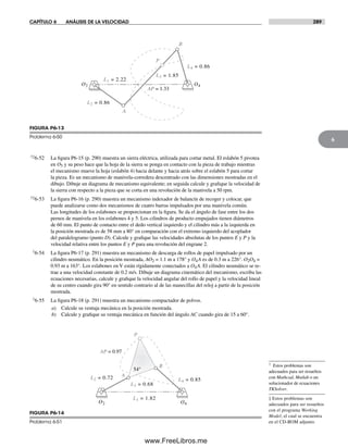 CAPÍTULO 6 ANÁLISIS DE LA VELOCIDAD 289
6
† Estos problemas son
adecuados para ser resueltos
con Mathcad, Matlab o un
solucionador de ecuaciones
TKSolver.
‡ Estos problemas son
adecuados para ser resueltos
con el programa Working
Model, el cual se encuentra
en el CD-ROM adjunto.
†‡6-52 La figura P6-15 (p. 290) muestra un sierra eléctrica, utilizada para cortar metal. El eslabón 5 pivotea
en O5 y su peso hace que la hoja de la sierra se ponga en contacto con la pieza de trabajo mientras
el mecanismo mueve la hoja (eslabón 4) hacia delante y hacia atrás sobre el eslabón 5 para cortar
la pieza. Es un mecanismo de manivela-corredera descentrado con las dimensiones mostradas en el
dibujo. Dibuje un diagrama de mecanismo equivalente; en seguida calcule y grafique la velocidad de
la sierra con respecto a la pieza que se corta en una revolución de la manivela a 50 rpm.
†‡6-53 La figura P6-16 (p. 290) muestra un mecanismo indexador de balancín de recoger y colocar, que
puede analizarse como dos mecanismos de cuatro barras impulsados por una manivela común.
Las longitudes de los eslabones se proporcionan en la figura. Se da el ángulo de fase entre los dos
pernos de manivela en los eslabones 4 y 5. Los cilindros de producto empujados tienen diámetros
de 60 mm. El punto de contacto entre el dedo vertical izquierdo y el cilindro más a la izquierda en
la posición mostrada es de 58 mm a 80° en comparación con el extremo izquierdo del acoplador
del paralelogramo (punto D). Calcule y grafique las velocidades absolutas de los puntos E y P y la
velocidad relativa entre los puntos E y P para una revolución del engrane 2.
†6-54 La figura P6-17 (p. 291) muestra un mecanismo de descarga de rollos de papel impulsado por un
cilindro neumático. En la posición mostrada, AO2 = 1.1 m a 178° y O4A es de 0.3 m a 226°. O2O4 =
0.93 m a 163°. Los eslabones en V están rígidamente conectados a O4A. El cilindro neumático se re-
trae a una velocidad constante de 0.2 m/s. Dibuje un diagrama cinemático del mecanismo, escriba las
ecuaciones necesarias, calcule y grafique la velocidad angular del rollo de papel y la velocidad lineal
de su centro cuando gira 90° en sentido contrario al de las manecillas del reloj a partir de la posición
mostrada.
†6-55 La figura P6-18 (p. 291) muestra un mecanismo compactador de polvos.
a) Calcule su ventaja mecánica en la posición mostrada.
b) Calcule y grafique su ventaja mecánica en función del ángulo AC cuando gira de 15 a 60°.
B
AP = 1.33
L2 = 0.86
P
L3 = 1.85
L4 = 0.86
A
L1 = 2.22
O2 O4
FIGURA P6-13
Problema 6-50
B
AP = 0.97
L2 = 0.72
P
L3 = 0.68
L4 = 0.85
L1 = 1.82
O2 O4
A
54°54°
FIGURA P6-14
Problema 6-51
Norton06.indd 289Norton06.indd 289 1/29/09 6:43:36 PM1/29/09 6:43:36 PM
www.FreeLibros.me
 