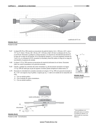 CAPÍTULO 6 ANÁLISIS DE LA VELOCIDAD 293
6
† Estos problemas son
adecuados para ser resueltos
con Mathcad, Matlab o un
solucionador de ecuaciones
TKSolver.
†6-67 La figura P6-29 (p. 296) muestra un mecanismo de pedal de batería. O2A = 100 mm a 162° y gira a
171° en A′. O2O4 = 56 mm, AB = 28 mm, AP = 124 mm y O4B = 64 mm. La distancia de O4 a Fent
es de 48 mm. Encuentre y grafique la ventaja mecánica y la relación de velocidad del mecanismo a
lo largo de su rango de movimiento. Si la velocidad de entrada Vent es de una magnitud constante de
3 m/s y Fent es constante de 50 N, encuentre la velocidad y fuerza de salida a lo largo de su rango de
movimiento y la potencia de entrada.
6-68 La figura 3-33 (p. 299) muestra un mecanismo de manivela deslizante de seis barras. Encuentre
todos sus centros instantáneos en la posición mostrada.
†6-69 Calcule y grafique las centrodas del centro instantáneo I24 del mecanismo mostrado en la figura
3-33 (p. 299) de modo que un par de engranes circulares pueda reemplazar la díada motriz 23.
6-70 Encuentre la velocidad de la corredera mostrada en la figura 3-33 (p. 299) en la posición mostrada si
q2 = 110° con respecto al eje X global, si supone que w2 = 1 rad/s en el sentido de las manecillas del
reloj.
a) Con un método gráfico.
b) Con el método de centros instantáneos.
†c) Con un método analítico.
P
P
F
F
cuadrícula de 0.5 cm
FIGURA P6-21
Problema 6-58
A
B
C
D
Fent
Fsal
O2
O4
2
3
4
trabajo
FIGURA P6-22
Problema 6-59
O2
2
3
4
descentrado
A
B
5
pieza de trabajo
rueda rectificadora
mesa
w2
w5
FIGURA P6-23
Problema 6-60 Esmeriladora
Norton06.indd 293Norton06.indd 293 1/29/09 6:43:39 PM1/29/09 6:43:39 PM
www.FreeLibros.me
 