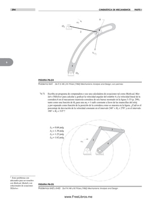 294 CINEMÁTICA DE MECANISMOS PARTE I
6
†6-71 Escriba un programa de computadora o use una calculadora de ecuaciones tal como Mathcad, Mat-
lab o TKSolver para calcular y graficar la velocidad angular del eslabón 4 y la velocidad lineal de la
corredera 6 en el mecanismo manivela-corredera de seis barras mostrado en la figura 3-33 (p. 299),
tanto como una función de q2 para una w2 = 1 rad/s constante a favor de las manecillas del reloj
y por separado como función de la posición de la corredera como se muestra en la figura. ¿Cuál es el
porcentaje de desviación de la velocidad constante en el intervalo 240° < q2 < 270° y en el intervalo
190° < q2 < 315°?
† Estos problemas son
adecuados para ser resueltos
con Mathcad, Matlab o un
solucionador de ecuaciones
TKSolver.
O2
O4
VA2
2
4
3
A
w2
FIGURA P6-24
Problema 6-61 De P. H. Hill y W. P. Rule (1960) Mechanisms: Analysis and Design, con permiso
w2
2
3
4
L4 = 1.62 pulg
L3 = 1.22 pulg
L2 = 1.38 pulg
L1 = 0.68 pulg
FIGURA P6-25
Problemas 6-62 y 6-63 De P. H. Hill y W. P. Rule (1960) Mechanisms: Analysis and Design
Norton06.indd 294Norton06.indd 294 1/29/09 6:43:40 PM1/29/09 6:43:40 PM
www.FreeLibros.me
 