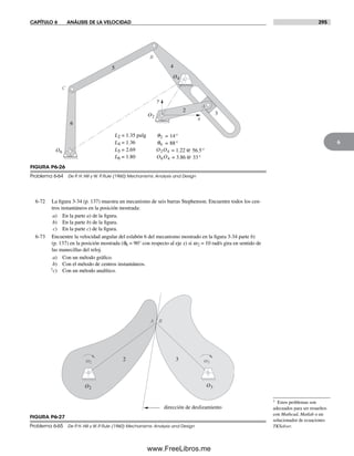 CAPÍTULO 6 ANÁLISIS DE LA VELOCIDAD 295
6
6-72 La figura 3-34 (p. 137) muestra un mecanismo de seis barras Stephenson. Encuentre todos los cen-
tros instantáneos en la posición mostrada:
a) En la parte a) de la figura.
b) En la parte b) de la figura.
c) En la parte c) de la figura.
6-73 Encuentre la velocidad angular del eslabón 6 del mecanismo mostrado en la figura 3-34 parte b)
(p. 137) en la posición mostrada (q6 = 90° con respecto al eje x) si w2 = 10 rad/s gira en sentido de
las manecillas del reloj.
a) Con un método gráfico.
b) Con el método de centros instantáneos.
†c) Con un método analítico.
y
x
O2
O4
O6
2
3
4
6
5
A
B
C
L4 = 1.36
L6 = 1.80
L5 = 2.69
q6 = 88°
= 1.22O2O4 @ 56.5°
= 3.86O6O4 @ 33°
L2 = 1.35 pulg q2 = 14°
FIGURA P6-26
Problema 6-64 De P. H. Hill y W. P. Rule (1960) Mechanisms: Analysis and Design
O2 O3
w2 w3
A B
dirección de deslizamiento
2 3
FIGURA P6-27
Problema 6-65 De P. H. Hill y W. P. Rule (1960) Mechanisms: Analysis and Design
† Estos problemas son
adecuados para ser resueltos
con Mathcad, Matlab o un
solucionador de ecuaciones
TKSolver.
Norton06.indd 295Norton06.indd 295 1/29/09 6:43:41 PM1/29/09 6:43:41 PM
www.FreeLibros.me
 