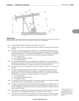 CAPÍTULO 6 ANÁLISIS DE LA VELOCIDAD 297
6
† Estos problemas son
adecuados para ser resueltos
con Mathcad, Matlab o un
solucionador de ecuaciones
TKSolver.
†6-82 Repita el problema 6-80 con el mecanismo de la figura 3-37b (p. 139).
6-83 Encuentre todos los centros instantáneos del mecanismo mostrado en la figura P6-30 en la posición
mostrada.
6-84 Encuentre las velocidades angulares de los eslabones 3 y 4 y las velocidades lineales de los puntos
A, B y P1 en el sistema de coordenadas XY del mecanismo mostrado en la figura P6-30 en la posición
mostrada. Suponga que q2 = 45° en el sistema de coordenadas XY y w2 = 10 rad/s. Las coordenadas
del punto P1 en el eslabón 4 son (114.68, 33.19) con respecto al sistema de coordenadas xy.
a) Con un método gráfico.
b) Con el método de centros instantáneos.
†c) Con un método analítico.
†6-85 Con los datos del problema 6-84, escriba un programa de computadora o use una calculadora de
ecuaciones tal como Mathcad, Matlab o TKSolver para calcular y graficar la magnitud y dirección de
la velocidad absoluta del punto P1 mostrado en la figura P6-30 como una función de q2.
6-86 Encuentre todos los centros instantáneos del mecanismo mostrado en la figura P6-31 en la posición
mostrada.
6-87 Encuentre las velocidades angulares de los eslabones 3 y 4 y la velocidad lineal del punto P en el
sistema de coordenadas XY del mecanismo mostrado en la figura P6-31 en la posición mostrada.
Suponga que q2 = –94.121° en el sistema de coordenadas XY y w2 = 1 rad/s. La posición del punto
del acoplador P en el eslabón 3 con respecto al punto A es: p = 15.00, d3 = 0°.
a) Con un método gráfico.
b) Con el método de centros instantáneos.
†c) Con un método analítico.
6-88 La figura P6-32 muestra una corredera doble de cuatro barras conocida como compás de vara elípti-
co. Encuentre todos sus centros instantáneos en la posición mostrada.
6-89 El compás de vara elíptico mostrado en la figura P6-32 debe impulsarse por el eslabón rotatorio 3 en
un círculo completo. Los puntos sobre la línea AB describen elipses. Encuentre y dibuje (a mano o
con una computadora) las centrodas fijas o móviles del centro instantáneo I13. (Sugerencia: Éstos se
llaman círculos de Cardan.)
6-90 Derive expresiones analíticas para las velocidades de los puntos A y B en la figura P6-32 como una
función de q3, w3 y la longitud AB del eslabón 3. Use una ecuación de lazo vectorial.
6-91 El mecanismo de la figura P6-33a tiene el eslabón 2 a 120° en el sistema de coordenadas XY global.
Encuentre w6 y VD el sistema de coordenadas global en la posición mostrada si w2 = 10 rad/s en
P2
O2
O4
w2
y
x
Y
X
P1
76 14
47.5
12
80
51.26
A
B
2
3
4
FIGURA P6-30
Problemas 6-83 a 6-85 Bomba de campo petrolero –dimensiones en pulgadas–
Norton06.indd 297Norton06.indd 297 1/29/09 6:43:42 PM1/29/09 6:43:42 PM
www.FreeLibros.me
 