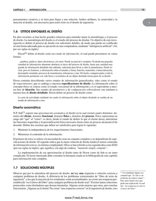1
CAPÍTULO 1 INTRODUCCIÓN 13
pensamientos creativos y se itera para llegar a una solución. Ambos atributos, la creatividad y la
atención al detalle, son necesarios para tener éxito en el diseño de ingeniería.
1.6 OTROS ENFOQUES AL DISEÑO
En años recientes se han hecho grandes esfuerzos para entender mejor la metodología y el proceso
de diseño. La metodología del diseño es el estudio del proceso de diseñar. Un objetivo de esta inves-
tigación es definir el proceso de diseño con suficientes detalles, de modo que pueda ser codificado
en una forma adecuada para su ejecución en una computadora, mediante “inteligencia artificial” (AI,
por sus siglas en inglés).
Dixon[6] define al diseño como un estado de información, el cual puede presentarse en varias
formas:
…palabras, gráficos, datos electrónicos, y/u otros. Puede ser parcial o completo.Va desde una pequeña
cantidad de información altamente abstracta al inicio del proceso de diseño, hasta una cantidad muy
grande de información detallada más adelante, suficiente para llevar a cabo la manufactura. Puede in-
cluir, pero no limitarse, a información sobre el tamaño y forma, función, materiales, comercialización,
desempeño simulado, procesos de manufactura, tolerancias y más. De hecho, cualquier parte y toda la
información pertinente a la vida física o económica de un objeto diseñado forma parte de su diseño.
Dixon continúa describiendo varios estados de información generalizados, tales como el estado
de requerimientos, que es análogo a nuestras especificaciones de diseño. La información sobre el
concepto físico se conoce como el estado conceptual de la información y es el equivalente a nues-
tra fase de ideación. Sus estados de parámetros y de configuración sobresaliente son similares a
nuestra fase de diseño detallado. Dixon define un proceso de diseño como:
La serie de actividades mediante las cuales la información sobre el objeto diseñado se cambia de un
estado de información a otro.
Diseño axiomático
N.P. Suh[7] sugiere una aproximación axiomática al diseño en la cual existen cuatro dominios: do-
minio del cliente, dominio funcional, dominio físico y dominio del proceso. Éstos representan un
rango del “qué” al “cómo”; es decir, desde el estado de definir lo que el cliente desea, determinar
las funciones requeridas y la personificación física necesaria, hasta cómo un proceso alcanzará el fin
deseado. Define dos axiomas que deben ser satisfechos para lograr lo siguiente:
1. Mantener la independencia de los requerimientos funcionales.
2. Minimizar el contenido de la información.
El primero de éstos se refiere a la necesidad de crear un conjunto completo y no dependiente de espe-
cificaciones de diseño. El segundo indica que la mejor solución de diseño tendrá el menor contenido
de información (esto es, la mínima complejidad). Otros se han referido a esta segunda idea como KISS
(por sus siglas en inglés), que significa, con algo de crudeza, “mantenlo simple, estúpido”.
La implementación de esa aproximación al diseño tanto de Dixon como de Suh es un tanto
complicada. El lector interesado debe consultar la literatura citada en la bibliografía de este capítulo
para información más completa.
1.7 SOLUCIONES MÚLTIPLES
Observe que por la naturaleza del proceso de diseño, no hay una respuesta o solución correcta a
cualquier problema de diseño. A diferencia de los problemas estructurados de “libro de texto de
ingeniería”, a los que la mayoría de los estudiantes están acostumbrados, no existe una respuesta pre-
establecida “en el dorso del libro” para cualquier problema de diseño real.* Existen tantas soluciones
potenciales como diseñadores que desean intentarlas. Algunas serán mejores que otras, pero muchas
funcionarán. ¡Algunas no lo harán! No existe “una respuesta correcta” en la ingeniería de diseño, esto
* Un estudiante alguna vez
comentó que “la vida es un
problema de número impar”.
Este autor (lento) tuvo que
pedir una explicación, la cual
fue: “La respuesta no está en
el dorso del libro.”
Norton01.indd 13Norton01.indd 13 1/29/09 6:36:51 PM1/29/09 6:36:51 PM
www.FreeLibros.me
 