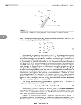 302 CINEMÁTICA DE MECANISMOS PARTE I
7
donde p es la longitud escalar del vector RPA. Se puede diferenciar con facilidad la ecuación 6.3 para
obtener una expresión para la aceleración del punto P:
A
V
A
PA
PA
j
PA
j j
d
dt
d p je
dt
j p e
d
dt
je
d
= =
( )
= +
ω
ω
ω
θ
θ
θ θ
ddt
p je p ePA
j j
PA PA
t
PA
n
⎛
⎝⎜
⎞
⎠⎟
= −
= +
A
A A A
α ωθ θ2
(7.2)
Observe que hay dos funciones de tiempo en la ecuación 6.3, q y w.Así pues, existen dos términos
en la expresión para la aceleración, la componente tangencial de la aceleración At
PA que implica a a
y la componente normal (o centrípeta) An
PA que implica a w2.A consecuencia de la diferenciación, la
componente tangencial se multiplica por el operador complejo j (constante). Esto causa que el vector
de aceleración gire 90° con respecto al vector de posición original. (Véase también la figura 4-8b, p.
165.) Esta rotación de 90° es nominalmente positiva, o en sentido contrario al de las manecillas del
reloj (CCW, por sus siglas en inglés). Sin embargo, la componente tangencial también se multiplica
por a, que puede ser positiva o negativa. Por consiguiente, la componente tangencial de la acelera-
ción girará 90° a partir del ángulo q del vector de posición en una dirección dictada por el signo
de a. Esto simplemente comprueba lo que ya se sabía: la aceleración tangencial siempre ocurre en
una dirección perpendicular al radio de rotación y por consecuencia es tangente a la trayectoria
del movimiento, como se muestra en la figura 7-1. La componente normal, o centrípeta, de la acele-
ración se multiplica por j 2 o –1. Esto dirige a la componente centrípeta a 180° respecto al ángulo
q del vector de posición original, es decir, hacia el centro (centrípeta significa hacia el centro). La
aceleración total APA del punto P es la suma vectorial de las componentes tangencial At
PA y normal
An
PA como se muestra en la figura 7-1 y la ecuación 7.2.
Si se sustituye la identidad de Euler (ecuación 4.4a, p. 165) en la ecuación 7.2, se obtienen las
componentes real e imaginaria (o x y y) del vector de aceleración.
APA p j p j= − +( )− +( )α θ θ ω θ θsen sencos cos2
(7.3)
Se puede hacer referencia a la aceleración APA de la figura 7-1 como aceleración absoluta
puesto que está referida al punto A, el cual es el origen de los ejes de coordenadas globales en ese
sistema. Como tal, se podría hacer referencia a él como AP pues sin el segundo subíndice implica
que se refiere al sistema de coordenadas global.
La figura 7-2a muestra un sistema diferente y un poco más complicado en el que el pivote A ya
no está inmóvil. Tiene una aceleración lineal AA conocida como parte del carro trasladante, eslabón
3. Si a no cambia, la aceleración del punto P con respecto a A será la misma de antes, pero APA ya
A
P
X
q
2
1
Y
APA
VPA
APA
t
APA
n
- w 2
+ a2
FIGURA 7-1
Aceleración de un eslabón en rotación pura con a2 positiva (SMR) y w2 negativa (SCMR)
Norton07.indd 302Norton07.indd 302 1/29/09 6:44:35 PM1/29/09 6:44:35 PM
www.FreeLibros.me
 