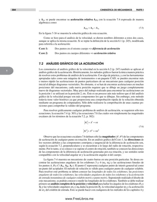 304 CINEMÁTICA DE MECANISMOS PARTE I
7
y AA, se puede encontrar su aceleración relativa APA con la ecuación 7.4 expresada de manera
algebraica como:
A A APA P A= − (7.5)
En la figura 7-3b se muestra la solución gráfica de esta ecuación.
Como se hizo para el análisis de la velocidad, se dieron nombres diferentes a estos dos casos,
aunque se aplica la misma ecuación. Si se repite la definición de la sección 6.1 (p. 245), modificada
para referirla a la aceleración:
Caso 1: Dos puntos en el mismo cuerpo => diferencia de aceleración
Caso 2: Dos puntos en cuerpos diferentes => aceleración relativa
7.2 ANÁLISIS GRÁFICO DE LA ACELERACIÓN
Los comentarios al análisis gráfico de la velocidad en la sección 6.2 (p. 247) también se aplican al
análisis gráfico de la aceleración. Históricamente, los métodos gráficos fueron la única manera práctica
de resolver estos problemas de análisis de la aceleración. Con algo de práctica, y con las herramientas
apropiadas tales como una máquina de instrumentos o un paquete CAD, se pueden encontrar más
o menos rápido las aceleraciones de puntos particulares de un mecanismo para cualquier posición
inicial al dibujar diagramas vectoriales. No obstante, si se han de encontrar aceleraciones en muchas
posiciones del mecanismo, cada nueva posición requiere que se dibuje un juego completamente
nuevo de diagramas vectoriales. Muy poco del trabajo realizado para encontrar las aceleraciones en
la posición 1 se utilizará en la posición 2, etc. Éste es un proceso aún más tedioso que el del análisis
gráfico de la velocidad porque son más componentes los que se dibujan. Sin embargo, este método
todavía tiene valor histórico ya que proporciona una comprobación rápida de la solución obtenida
mediante un programa de computadora. Sólo debe realizarse la comprobación de unas cuantas po-
siciones para comprobar la validez del programa.
Para resolver gráficamente cualquier problema de análisis de aceleración, se requieren sólo tres
ecuaciones, la ecuación 7.4 (p. 303) y las ecuaciones 7.6 (las cuales son simplemente las magnitudes
escalares de los términos de la ecuación 7.2, p. 302):
A
A
t t
n n
A r
A r
= =
= =
α
ω2
(7.6)
Observe que las ecuaciones escalares 7.6 definen sólo las magnitudes (At
, An) de las componentes
de aceleración de cualquier punto en rotación. En un análisis gráfico del Caso 1, las direcciones de
los vectores debidos a las componentes centrípeta y tangencial de la diferencia de aceleración son,
según la ecuación 7.2, perpendiculares y se encuentran a lo largo del radio de rotación, respectiva-
mente. Por lo tanto, si se conoce o se supone el centro de rotación, también se conocen las direcciones
de las componentes de la diferencia de aceleración generadas por esa rotación, y sus sentidos serán
compatibles con la velocidad angular w y la aceleración angular a del cuerpo.
La figura 7-4 muestra un mecanismo de cuatro barras en una posición particular. Se desea en-
contrar las aceleraciones angulares de los eslabones 3 y 4 (a3, a4) y las aceleraciones lineales de
los puntos A, B y C (AA, AB, AC). El punto C representa cualquier punto de interés general tal como
un punto del acoplador. El método de solución es válido para cualquier punto de cualquier eslabón.
Para resolver este problema se deben conocer las longitudes de todos los eslabones, las posiciones
angulares de todos los eslabones, las velocidades angulares de todos los eslabones y la aceleración
de entrada instantánea de cualquier eslabón motriz o punto motriz. Suponiendo realizado el diseño de
este mecanismo, se podrán conocer o medir las longitudes de los eslabones. También se debe realizar
primero un análisis completo de la posición y velocidad para hallar los ángulos de los eslabones q3 y
q4 y las velocidades angulares w3 y w4 dadas la posición q2, la velocidad angular w2 y la aceleración
de a2 del eslabón de entrada. Esto se puede hacer con cualquiera de los métodos de los capítulos 4 y
Norton07.indd 304Norton07.indd 304 1/29/09 6:44:36 PM1/29/09 6:44:36 PM
www.FreeLibros.me
 