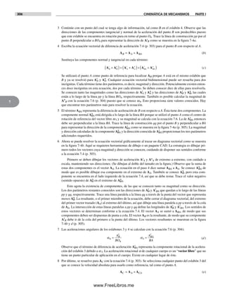 306 CINEMÁTICA DE MECANISMOS PARTE I
7
3 Continúe con un punto del cual se tenga algo de información, tal como B en el eslabón 4. Observe que las
direcciones de las componentes tangencial y normal de la aceleración del punto B son predecibles puesto
que este eslabón se encuentra en rotación pura en torno al punto O4. Trace la línea de construcción pp por el
punto B perpendicular a BO4 para representar la dirección de At
B como se muestra en la figura 7-4a.
4 Escriba la ecuación vectorial de diferencia de aceleración 7.4 (p. 303) para el punto B con respecto al A.
A A AB A BA= + (b)
Sustituya las componentes normal y tangencial en cada término:
A A A A A AB
t
B
n
A
t
A
n
BA
t
BA
n
+( )= +( )+ +( ) (c)
Se utilizará el punto A como punto de referencia para localizar AB porque A está en el mismo eslabón que
B y ya se resolvió para At
A y An
A. Cualquier ecuación vectorial bidimensional puede ser resuelta para dos
incógnitas. Cada término tiene dos parámetros, es decir, magnitud y dirección. Potencialmente existen enton-
ces doce incógnitas en esta ecuación, dos por cada término. Se deben conocer diez de ellas para resolverla.
Se conocen tanto las magnitudes como las direcciones de At
A y An
A y las direcciones de At
B y An
B, las cuales
están a lo largo de la línea pp y la línea BO4, respectivamente. También es posible calcular la magnitud de
An
B con la ecuación 7.6 (p. 304) puesto que se conoce w4. Esto proporciona siete valores conocidos. Hay
que encontrar tres parámetros más para resolver la ecuación.
5 El término ABA representa la diferencia de aceleración de B con respecto a A. Ésta tiene dos componentes. La
componente normal An
BA está dirigida a lo largo de la línea BA porque se utilizó el punto A como el centro de
rotación de referencia del vector libre w3 y su magnitud se calcula con la ecuación 7.6. La de At
BA entonces
debe ser perpendicular a la línea BA. Trace la línea de construcción qq por el punto B y perpendicular a BA
para representar la dirección de la componente At
BA como se muestra en la figura 7-4a (p. 305). La magnitud
y dirección calculadas de la componente An
BA y la dirección conocida de At
BA proporcionan los tres parámetros
adicionales requeridos.
6 Ahora se puede resolver la ecuación vectorial gráficamente al trazar un diagrama vectorial como se muestra
en la figura 7-4b. Aquí se requieren herramientas de dibujo o un paquete CAD. La estrategia es dibujar pri-
mero todos los vectores cuya magnitud y dirección se conocen, cuidando de disponer sus sentidos conforme
a la ecuación 7.4 (p. 303).
Primero se deben dibujar los vectores de aceleración At
A y An
A de extremo a extremo, con cuidado a
escala, manteniendo sus direcciones. (Se dibujan al doble del tamaño en la figura.) Observe que la suma de
estas dos componentes es el vector AA. La ecuación en el paso 4 dice sumar ABA a AA. Se conoce An
BA de
modo que es posible dibujar esa componente en el extremo de AA. También se conoce An
B, pero esta com-
ponente se encuentra en el lado izquierdo de la ecuación 7.4, así que se debe restar. Trace el valor negativo
(sentido opuesto) de An
B en el extremo de An
BA.
Esto agota la existencia de componentes, de las que se conocen tanto su magnitud como su dirección.
Los dos parámetros restantes conocidos son las direcciones de At
B y At
BA que quedan a lo largo de las líneas
pp y qq, respectivamente. Trace una línea paralela a la línea qq a través de la punta del vector que representa
menos An
B. La resultante, o el primer miembro de la ecuación, debe cerrar el diagrama vectorial, del extremo
del primer vector trazado (AA) al extremo del último, así que dibuje una línea paralela a pp a través de la cola
de AA. La intersección de estas líneas paralelas a pp y qq define las longitudes de At
B y At
BA. Los sentidos de
estos vectores se determinan conforme a la ecuación 7.4. El vector AA se sumó a ABA, de modo que sus
componentes deben ser dispuestas de punta a cola. El vector AB es la resultante, de modo que su componente
At
B debe ir de la cola del primero a la punta del último. Los vectores resultantes se muestran en la figura
7-4b y d (p. 305).
7 Las aceleraciones angulares de los eslabones 3 y 4 se calculan con la ecuación 7.6 (p. 304):
α α4
4
3= =
A
BO
A
BA
B
t
BA
t
(d)
Observe que el término de diferencia de aceleración At
BA representa la componente rotacional de la acelera-
ción del eslabón 3 debido a a3. La aceleración rotacional a de cualquier cuerpo es un “vector libre” que no
tiene un punto particular de aplicación en el cuerpo. Existe en cualquier lugar de éste.
8 Por último, se resuelve para AC con la ecuación 7.4 (p. 303). Se selecciona cualquier punto del eslabón 3 del
que se conoce la velocidad absoluta para usarlo como referencia, tal como el punto A.
A A AC A CA= + (e)
Norton07.indd 306Norton07.indd 306 1/29/09 6:44:37 PM1/29/09 6:44:37 PM
www.FreeLibros.me
 