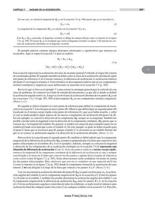 CAPÍTULO 7 ANÁLISIS DE LA ACELERACIÓN 307
7
En este caso, se calcula la magnitud de At
CA con la ecuación 7.6 (p. 304) puesto que ya se encontró a3.
A cCA
t
= α3 (f)
La magnitud de la componente An
CA se calcula con la ecuación 7.6 y w3.
A cCA
n
= ω3
2
(g)
Con AA y ACA conocidas, el diagrama vectorial se dibuja de manera directa como se muestra en la figura
7-4c (p. 305). El vector AC es la resultante que cierra el diagrama vectorial. La figura 7.4d muestra los vec-
tores de aceleración calculados en el diagrama vectorial.
El ejemplo anterior contiene algunos principios interesantes y significativos que merecen ser
recalcados. Aquí se repite la ecuación 7.4 para su análisis.
A A A
A A A A A A
P A PA
P
t
P
n
A
t
A
n
PA
t
PA
n
= +
+( )= +( )+ +( )
(7.4)
Esta ecuación representa la aceleración absoluta de un punto general P referido al origen del sistema
de coordenadas global. El segundo miembro la define como la suma de la aceleración absoluta de algún
otro punto de referencia A en el mismo sistema y la diferencia de aceleración (o aceleración relativa)
del punto P con respecto al punto A. Estos términos se descomponen todavía más en sus componentes
normal (centrípeta) y tangencial cuyas definiciones se muestran en la ecuación 7.2 (p. 302).
Revise lo que se hizo en el ejemplo 7-1 para extraer la estrategia general para la solución de esta
clase de problema. Se comenzó en el lado de entrada del mecanismo, ya que allí es donde se definió
la aceleración angular motriz a2. Luego se resolvió para la aceleración absoluta de ese punto (AA) con
las ecuaciones 7.4 y 7.6 (pp. 303, 304) al descomponer AA en sus componentes normal y tangencial.
(Pasos 1 y 2.)
En seguida se utilizó el punto (A) como punto de referencia para definir la componente de trasla-
ción en la ecuación 7.4 escrita para un nuevo punto (B). Observe que debió elegir un segundo punto (B)
localizado en el mismo cuerpo rígido como punto de referencia (A), que ya se había resuelto, y sobre
el cual se podía predecir algún aspecto de las nuevas componentes de aceleración del punto (de B).
En este ejemplo, se conocía la dirección de la componente At
B, aunque no su magnitud. También fue
posible calcular tanto la magnitud como la dirección de la componente centrípeta, An
B, puesto que se
conocía w4 y la longitud del eslabón. En general, se tendrá esta situación para cualquier punto de un
eslabón pivotado en la bancada (como el eslabón 4). En este ejemplo, se pudo no haber resuelto para
el punto C hasta que se resolviera para B, porque el punto C se encuentra en un eslabón flotante del
que no se conoce su aceleración angular o la dirección de la aceleración absoluta. (Pasos 3 y 4.)
Para resolver la ecuación para el segundo punto (B), también se debió admitir que la componente
tangencial de la diferencia de aceleración At
BA siempre es perpendicular a la línea que conecta los dos
puntos relacionados en el eslabón (B y A en el ejemplo). Además, siempre se conocerá la magnitud
y dirección de las componentes de la aceleración centrípeta en la ecuación 7.4 si representa una
situación de diferencia de aceleración (Caso 1). Si los dos puntos están en el mismo cuerpo rígido,
entonces la magnitud de la componente centrípeta de la diferencia de aceleración es rw2 y siempre
está dirigida a lo largo de la línea que conecta los dos puntos y apunta hacia el punto de referencia
como centro (véase la figura 7.2, p. 303). Estas observaciones serán verdaderas sin tomar en cuenta
los dos puntos seleccionados. Pero, obsérvese que esto no es verdadero en una situación del Caso
2 como se muestra en la figura 7.3a (p. 303) donde la componente normal de la aceleración del auto
número 2 no está dirigida a lo largo de la línea que conecta a los puntos A y P. (Pasos 5 y 6.)
Una vez encontrada la aceleración absoluta del punto B (AB) se pudo resolver para a4, la acelera-
ción angular del eslabón 4 con la componente tangencial de AB en la ecuación (d). Como los puntos
A y B están en el eslabón 3, también fue posible determinar la aceleración angular del eslabón 3 con
la componente tangencial de la diferencia de aceleración ABA entre los puntos B y A, en la ecuación
(d). Con las aceleraciones angulares conocidas de todos los eslabones, se pudo resolver entonces para
aceleración lineal de cualquier punto (tal como C) en cualquier eslabón con la ecuación 7.4. Para ello,
Norton07.indd 307Norton07.indd 307 1/29/09 6:44:38 PM1/29/09 6:44:38 PM
www.FreeLibros.me
 