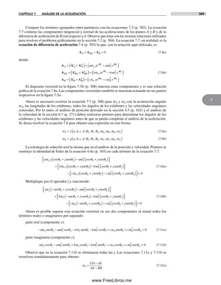 CAPÍTULO 7 ANÁLISIS DE LA ACELERACIÓN 309
7
Compare los términos agrupados entre paréntesis con las ecuaciones 7.2 (p. 302). La ecuación
7.7 contiene las componentes tangencial y normal de las aceleraciones de los puntos A y B y de la
diferencia de aceleración de B con respecto a A. Observe que éstas son las mismas relaciones utilizadas
para resolver el problema gráficamente en la sección 7.2 (p. 304). La ecuación 7.7, en realidad, es la
ecuación de diferencia de aceleración 7.4 (p. 303) la que, con la notación aquí utilizada, es:
A A AA BA B+ − = 0 (7.8a)
donde:
A A A
A A A
A A
t
A
n j j
BA BA
t
B
a je a e= +( )= −( )
= +
α ωθ θ
2 2
22 2
AA
n j j
B B
t
B
n
b je b e
c je
( )= −( )
= +( )=
α ω
α
θ θ
3 3
2
4
3 3
A A A jj j
c eθ θ
ω4 4
4
2
−( )
(7.8b)
El diagrama vectorial en la figura 7-5b (p. 308) muestra estas componentes y es una solución
gráfica de la ecuación 7.8a. Las componentes vectoriales también se muestran actuando en sus puntos
respectivos en la figura 7-5a.
Ahora es necesario resolver la ecuación 7.7 (p. 308) para a3 y a4 con la aceleración angular
a2, las longitudes de los eslabones, todos los ángulos de los eslabones y las velocidades angulares
conocidas. Por lo tanto, el análisis de posición derivado en la sección 4.5 (p. 162) y el análisis de
la velocidad de la sección 6.7 (p. 271) deben realizarse primero para determinar los ángulos de los
eslabones y las velocidades angulares antes de que se pueda completar el análisis de la aceleración.
Se desea resolver la ecuación 7.8 para obtener una expresión en esta forma:
α θ θ θ ω ω ω α3 2 3 4 2 3 4 2= ( )f a b c d, , , , , , , , , , (7.9a)
α θ θ θ ω ω ω α4 2 3 4 2 3 4 2= ( )g a b c d, , , , , , , , , , (7.9b)
La estrategia de solución será la misma que en el análisis de la posición y velocidad. Primero se
sustituye la identidad de Euler de la ecuación 4.4a (p. 165) en cada término de la ecuación 7.7:
a j j a j
b
α θ θ ω θ θ2 2 2 2
2
2 2cos cos+( )− +( )⎡
⎣
⎤
⎦
+
sen sen
αα θ θ ω θ θ3 3 3 3
2
3 3j j b j
c
cos cos+( )− +( )⎡
⎣
⎤
⎦
−
sen sen
αα θ θ ω θ θ4 4 4 4
2
4 4 0j j c jcos cos+( )− +( )⎡
⎣
⎤
⎦ =sen sen
(7.10a)
Multiplique por el operador j y reacomode:
a j a j
b
α θ θ ω θ θ2 2 2 2
2
2 2− +( )− +( )⎡
⎣
⎤
⎦
+
sen sencos cos
αα θ θ ω θ θ3 3 3 3
2
3 3− +( )− +( )⎡
⎣
⎤
⎦
−
sen senj b j
c
cos cos
αα θ θ ω θ θ4 4 4 4
2
4 4 0− +( )− +( )⎡
⎣
⎤
⎦ =sen senj c jcos cos
(7.10b)
Ahora es posible separar esta ecuación vectorial en sus dos componentes al reunir todos los
términos reales e imaginarios por separado:
parte real (componente x):
− − − − +a a b b cα θ ω θ α θ ω θ α2 2 2
2
2 3 3 3
2
3 4sen sen scos cos eenθ ω θ4 4
2
4 0+ =c cos (7.11a)
parte imaginaria (componente y):
a a b b cα θ ω θ α θ ω θ α2 2 2
2
2 3 3 3
2
3 4cos cos co− + − −sen sen ssθ ω θ4 4
2
4 0+ =c sen (7.11b)
Observe que en la ecuación 7.11b se eliminaron todas las j. Las ecuaciones 7.11a y 7.11b se
resuelven simultáneamente para obtener:
α3 =
−
−
CD AF
AE BD
(7.12a)
Norton07.indd 309Norton07.indd 309 1/29/09 6:44:40 PM1/29/09 6:44:40 PM
www.FreeLibros.me
 