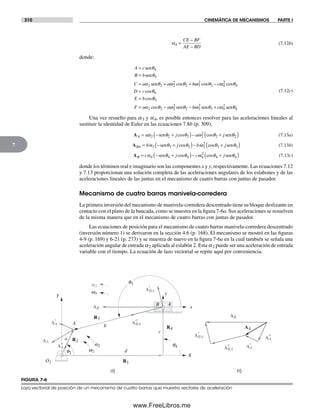 310 CINEMÁTICA DE MECANISMOS PARTE I
7
α4 =
−
−
CE BF
AE BD
(7.12b)
donde:
A c
B b
C a a b
=
=
= + +
sen
sen
sen
θ
θ
α θ ω θ ω
4
3
2 2 2
2
2 3
2
cos coss cos
cos
cos
cos
θ ω θ
θ
θ
α θ ω
3 4
2
4
4
3
2 2
−
=
=
= −
c
D c
E b
F a a 22
2
2 3
2
3 4
2
4sen sen senθ ω θ ω θ− +b c
(7.12c)
Una vez resuelto para a3 y a4, es posible entonces resolver para las aceleraciones lineales al
sustituir la identidad de Euler en las ecuaciones 7.8b (p. 309),
AA a j a j= − +( )− +( )α θ θ ω θ θ2 2 2 2
2
2 2sen sencos cos (7.13a)
ABA b j b j= − +( )− +( )α θ θ ω θ θ3 3 3 3
2
3 3sen sencos cos (7.13b)
AB c j c j= − +( )− +( )α θ θ ω θ θ4 4 4 4
2
4 4sen sencos cos (7.13c)
donde los términos real e imaginario son las componentes x y y, respectivamente. Las ecuaciones 7.12
y 7.13 proporcionan una solución completa de las aceleraciones angulares de los eslabones y de las
aceleraciones lineales de las juntas en el mecanismo de cuatro barras con juntas de pasador.
Mecanismo de cuatro barras manivela-corredera
La primera inversión del mecanismo de manivela-corredera descentrado tiene su bloque deslizante en
contacto con el plano de la bancada, como se muestra en la figura 7-6a. Sus aceleraciones se resuelven
de la misma manera que en el mecanismo de cuatro barras con juntas de pasador.
Las ecuaciones de posición para el mecanismo de cuatro barras manivela-corredera descentrado
(inversión número 1) se derivaron en la sección 4.6 (p. 168). El mecanismo se mostró en las figuras
4-9 (p. 169) y 6-21 (p. 273) y se muestra de nuevo en la figura 7-6a en la cual también se señala una
aceleración angular de entrada a2 aplicada al eslabón 2. Esta a2 puede ser una aceleración de entrada
variable con el tiempo. La ecuación de lazo vectorial se repite aquí por conveniencia.
R1
R3
R4
R2
O2
w2q2
q3
q4a2
a3
w3
a) b)
AA
ABA
t
ABA
n
AA
t
AA
n
AB
A
X
Y
d
b
a
c
x
y
4B
AB
ABA
t
ABA
n AA
t
AA
n
AA
FIGURA 7-6
Lazo vectorial de posición de un mecanismo de cuatro barras que muestra vectores de aceleración
Norton07.indd 310Norton07.indd 310 1/29/09 6:44:40 PM1/29/09 6:44:40 PM
www.FreeLibros.me
 