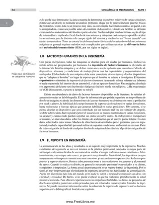 1
14 CINEMÁTICA DE MECANISMOS PARTE I
es lo que la hace interesante. La única manera de determinar los méritos relativos de varias soluciones
potenciales de diseño es mediante un análisis profundo, el que por lo general incluirá pruebas físicas
de prototipos. Como éste es un proceso muy caro, es conveniente hacer tantos análisis en papel, o en
la computadora, como sea posible antes de construir el dispositivo. Donde sea factible, se deberán
crear modelos matemáticos del diseño o partes de éste. Pueden adoptar muchas formas, según el tipo
de sistema físico implicado. En el diseño de mecanismos y máquinas casi siempre es posible escribir
las ecuaciones para la dinámica de cuerpo rígido del sistema y resolverlas en “forma cerrada” con
(o sin) computadora. Tener en cuenta las deformaciones elásticas de los miembros del mecanismo o
máquina en general requiere métodos más complicados que utilizan técnicas de diferencia finita
o el método del elemento finito (FEM, por sus siglas en inglés).
1.8 FACTORES HUMANOS EN LA INGENIERÍA
Con pocas excepciones, todas las máquinas se diseñan para ser usadas por humanos. Incluso los
robots deben ser programados por humanos. La ingeniería de factores humanos es el estudio de
la interacción hombre-máquina y se define como una ciencia aplicada que coordina el diseño de
dispositivos, sistemas, y condiciones de trabajo físicas con las capacidades y requerimientos del
trabajador. El diseñador de una máquina debe estar consciente de este tema y diseñar dispositivos
que se “adapten al hombre” en lugar de esperar que el hombre se adapte a la máquina. El término
ergonómico es sinónimo de ingeniería de factores humanos.A menudo se hace referencia a la buena
o mala ergonomía del interior de un automóvil, o de un aparato doméstico. Una máquina diseñada
con ergonomía deficiente será incómoda y fatigosa e incluso puede ser peligrosa. (¿Ha programado
su VCR últimamente, o puesto a tiempo su reloj?)
Existe una abundancia de datos de factores humanos disponibles en la literatura. Se señalan al-
gunas referencias en la bibliografía. El tipo de información que podría requerirse en un problema de
diseño de máquina va desde las dimensiones del cuerpo humano y su distribución entre la población
por edad y género, la habilidad del cuerpo humano de soportar aceleraciones en varias direcciones,
hasta resistencias y fuerzas típicas que generan habilidad en varias posiciones. Obviamente, si se
piensa diseñar un dispositivo que será controlado por un humano (tal vez un cortador de césped),
se debe saber cuánta fuerza puede ejercer el usuario con su manos mantenidas en varias posiciones,
su alcance y cuánto ruido pueden soportar sus oídos sin sufrir daños. Si el dispositivo transportará
al usuario, se necesitan datos sobre los límites de aceleración que el cuerpo puede tolerar. Existen
datos sobre todos estos temas. Muchos de ellos fueron desarrollados por el gobierno, que con regu-
laridad prueba la capacidad del personal militar de soportar condiciones ambientales extremas. Parte
de la investigación de fondo de cualquier diseño de máquina deberá incluir algo de investigación de
factores humanos.
1.9 EL REPORTE EN INGENIERÍA
La comunicación de las ideas y resultados es un aspecto muy importante de la ingeniería. Muchos
estudiantes de ingeniería se ven a sí mismos en la práctica profesional ocupados la mayor parte de
su tiempo realizando cálculos de una naturaleza similar a los que realizaron como estudiantes. Afor-
tunadamente, es raro que esto ocurra, ya que sería muy aburrido. En realidad, los ingenieros ocupan
mayormente su tiempo en comunicarse unos con otros, ya sea oralmente o por escrito. Redactan pro-
puestas y reportes técnicos, llevan a cabo presentaciones e interactúan con los gerentes y el personal
de apoyo. Cuando se realiza su diseño, en general es necesario presentar los resultados a su cliente,
compañeros o empleador. La forma usual de presentación es un reporte formal de ingeniería. Por lo
tanto, es muy importante que el estudiante de ingeniería desarrolle sus habilidades de comunicación.
Puede ser la persona más lista del mundo, pero nadie lo sabrá si no puede comunicar sus ideas con
claridad y brevedad. De hecho, si no puede explicar lo que ha realizado, probablemente ni usted
mismo se entienda. Para obtener experiencia en esta importante habilidad, las tareas de proyectos de
diseño en capítulos posteriores están pensadas para ser redactados como reportes formales de inge-
niería. Se puede encontrar información sobre la redacción de reportes de ingeniería en las lecturas
sugeridas en la bibliografía al final de este capítulo.
Haga que la máquina
se adapte al humano
Norton01.indd 14Norton01.indd 14 1/29/09 6:36:51 PM1/29/09 6:36:51 PM
www.FreeLibros.me
 