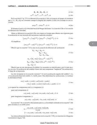 CAPÍTULO 7 ANÁLISIS DE LA ACELERACIÓN 311
7
R R R R2 3 4 1 0− − − = (4.14a)
ae be ce d ej j j jθ θ θ θ2 3 4 1 0− − − = (4.14b)
En la sección 6.7 (p. 271) se diferenció la ecuación 4.14b con respecto al tiempo al considerar
que a, b, c, q1 y q4 son constantes aunque la longitud del eslabón d varía con el tiempo en esta in-
versión.
ja e jb e dj j
ω ωθ θ
2 3
2 3 0− − = (6.20a)
El término d punto es la velocidad lineal del bloque deslizante. La ecuación 6.20a es la ecuación
de diferencia de velocidad.
Ahora se diferencia la ecuación 6.20a con respecto al tiempo para obtener una expresión para
la aceleración en esta inversión del mecanismo manivela-corredera.
ja e j a e jb e j b ej j j j
α α2
2
2
2
3
2
3
22 2 3 3θ θ θ θ
ω ω+( )− +( )−− =d 0 (7.14a)
Al simplificar:
a je a e b je b e dj j j j
α ω α ωθ θ θ θ
2 2
2
3 3
22 2 3 3−( )− −( )− == 0 (7.14b)
Observe que la ecuación 7.14 es otra vez la ecuación de diferencia de aceleración:
A A A
A A
A A A
A AB B
BA AB
B A BA
− − =
= −
= +
0
(7.15a)
A A A
A A A
A A
t
A
n j j
BA BA
t
B
a je a e= +( )= −( )
= +
α ωθ θ
2 2
22 2
AA
n j j
B B
t
b je b e
d
( )= −( )
= =
α ωθ θ
3 3
23 3
A A
(7.15a)
Observe que en este mecanismo el eslabón 4 se encuentra en rotación pura y por lo tanto w4 y
a4 son cero. La aceleración del eslabón 4 tiene sólo una componente “tangencial” de aceleración a
lo largo de su trayectoria.
Las dos incógnitas en la ecuación vectorial 7.14 son la aceleración angular del eslabón 3, a3
y la aceleración lineal del eslabón 4, d doble punto. Para determinar las aceleraciones, se sustituye
la identidad de Euler.
a j a j
b
α θ θ ω θ θ
α
2 2 2 2
2
2 2
3
− +( )− +( )
− −
sen sen
s
cos cos
een senθ θ ω θ θ3 3 3
2
3 3 0+( )+ +( )− =j b j dcos cos
(7.16a)
y se separan las componentes real (x) e imaginaria (y):
parte real (componente x):
− − + + − =a a b b dα θ ω θ α θ ω θ2 2 2
2
2 3 3 3
2
3sen sencos cos 00 (7.16b)
parte imaginaria (componente y):
a a b bα θ ω θ α θ ω θ2 2 2
2
2 3 3 3
2
3 0cos cos− − + =sen sen (7.16c)
La ecuación 7.16c se resuelve directamente para a3 y el resultado sustituido en la ecuación 7.16b
para encontrar d con doble punto.
α
α
3
2 2 2
2
2 3
2
3
3
=
− +a a b
b
cos
cos
θ ω θ ω θ
θ
sen sen
(7.16d)
d a a b b= − − + +α α2 2 2
2
2 3 3 3
2
3sen senθ ω θ θ ω θcos cos (7.16e)
Las otras aceleraciones lineales se encuentran con la ecuación 7.15b y se muestran en el diagrama
vectorial de la figura 7.6b.
Norton07.indd 311Norton07.indd 311 1/29/09 6:44:41 PM1/29/09 6:44:41 PM
www.FreeLibros.me
 