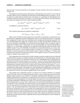 CAPÍTULO 7 ANÁLISIS DE LA ACELERACIÓN 313
7
dirección que el vector de posición en este ejemplo. Su suma vectorial es VP como se muestra en
la figura 7-7a.
Para obtener una expresión para la aceleración, se debe diferenciar la ecuación 7.18 con respecto
al tiempo. Observe que la componente de transmisión contiene tres funciones de tiempo, p, w y q.
La regla de la cadena dará tres términos para este término. La componente de deslizamiento de la
velocidad contiene dos funciones de tiempo, p y q, que producen dos términos en la derivada para
un total de cinco términos, dos de los cuales resultan ser iguales.
AP
j j j j
p je p j e p je p je= + +( )+α ω ω ωθ θ θ θ
2 2
2 2
2 2
2 2 2 22 2+( )pe jθ
(7.19a)
Al simplificar y reunir los términos:
AP
j j j j
p je p e p je pe= − + +α ω ωθ θ θ θ
2 2
2
2
2 2 2 22 (7.19b)
Estos términos representan las siguientes componentes:
A A A A AP P P P Pnormal coriolis desl
= + + +tangencial
(7.19c)
Observe que el término Coriolis apareció en la expresión de aceleración a consecuencia de la
diferenciación, simplemente porque la longitud del vector p es una función del tiempo. La magnitud
de la componente Coriolis es dos veces el producto de la velocidad de deslizamiento (ecuación 7.18)
y la velocidad angular del eslabón que contiene la ranura. Su dirección está girada a 90 grados de la
del vector de posición original RP o en el sentido de las manecillas del reloj o al contrario, según el
sentido de w.* (Observe que se eligió alinear el vector de posición RP con el eje de deslizamiento en
la figura 7-7, lo cual siempre se puede hacer sin importar la ubicación del centro de rotación. Véase
también la figura 7-6 (p. 310) donde R1 está alineado con el eje de deslizamiento.) Las cuatro com-
ponentes de la ecuación 7.19 se muestran al actuar en el punto P en la figura 7-7b. La aceleración
total AP es la suma vectorial de los cuatro términos, como se muestra en la figura 7-7c. Observe que
el término de la aceleración normal en la ecuación 7.19b es negativo, así que se convierte en una resta
cuando se sustituye en la ecuación 7.19c.
Esta componente de la aceleración de Coriolis siempre se presenta cuando existe una velocidad
de deslizamiento asociada con cualquier miembro que también tiene una velocidad angular. Sin uno
u otro de esos dos factores, la componente Coriolis será cero. Probablemente haya experimentado la
aceleración de Coriolis durante un paseo en un carrusel o volantín. Si intenta caminar radialmente de
afuera hacia dentro (o viceversa) mientras el carrusel gira, será lanzado de lado por la fuerza inercial
producida por la aceleración de Coriolis. El sujeto sería el bloque deslizante de la figura 7-7 y su ve-
locidad de deslizamiento combinada con la rotación del carrusel creó la componente Coriolis. Cuando
caminaba de un radio grande a uno pequeño, la velocidad tangencial cambiaba para coincidir con la
de la nueva ubicación del pie en el carrusel. Cualquier cambio de velocidad requiere una aceleración.
El “fantasma de Coriolis” fue el que lo empujó de lado en ese carrusel.
Otro ejemplo de la componente Coriolis es su efecto en los sistemas climáticos. Las grandes
masas de aire que existen en la atmósfera baja de la Tierra, como los huracanes, abarcan un área lo
bastante grande como para verse sometidas a velocidades significativamente diferentes en sus extre-
midades septentrionales y meridionales. La atmósfera gira con la Tierra. La velocidad tangencial de
la superficie terrestre generada por su velocidad angular varía desde cero en los polos hasta un máxi-
modeaproximadamente1000mphenelecuador.Losvientosdeunsistematempestuososonatraídos
hacia la baja presión en su centro. Estos vientos tienen una velocidad de deslizamiento con respecto
a la superficie, la que combinada con la w de la Tierra, crea una componente de aceleración de Corio-
lis en las masas de aire en movimiento. Esta aceleración de Coriolis hace que el aire gire en torno al
centro, u “ojo” del sistema tempestuoso. Esta rotación será en sentido contrario al de las manecillas
del reloj en el hemisferio norte y en el sentido de las manecillas del reloj en el hemisferio sur. El
movimiento de todo el sistema tempestuoso de sur a norte también crea una componente de Coriolis
que tenderá a desviar la ruta de la tormenta hacia el este, aunque este efecto a menudo es anulado por
las fuerzas creadas por otras grandes masas de aire tales como sistemas de alta presión, los cuales
pueden desviar una tormenta. Estos complicados factores hacen difícil predecir la ruta verdadera de
una gran tormenta.
* Este método funciona en
el caso de dos dimensiones.
La aceleración de Coriolis es
el producto cruz de 2w por la
velocidad de deslizamiento.
La operación de producto
cruz definirá su magnitud,
signo y dirección en el caso
de tres dimensiones.
Norton07.indd 313Norton07.indd 313 1/29/09 6:44:43 PM1/29/09 6:44:43 PM
www.FreeLibros.me
 