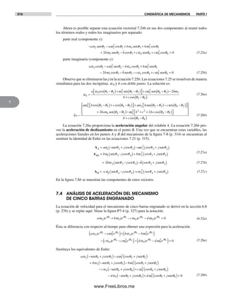 316 CINEMÁTICA DE MECANISMOS PARTE I
7
Ahora es posible separar esta ecuación vectorial 7.24b en sus dos componentes al reunir todos
los términos reales y todos los imaginarios por separado:
parte real (componente x):
− − + +
+
a a b b
b
α θ ω θ α θ ω θ
ω
2 2 2
2
2 4 3 3
2
3
2
sen sencos cos
33 3 3 4 4 4
2
4 0sen senθ θ α θ ω θ− + + =b c ccos cos (7.25a)
parte imaginaria (componente y):
a a b b
b
α θ ω θ α θ ω θ
ω
2 2 2
2
2 4 3 3
2
3
32
cos cos− − +
−
sen sen
ccos cosθ θ α θ ω θ3 3 4 4 4
2
4 0− − + =b c csen sen (7.25b)
Observe que se eliminaron las j en la ecuación 7.25b. Las ecuaciones 7.25 se resuelven de manera
simultánea para las dos incógnitas, a4 y b con doble punto. La solución es:
α
α θ θ ω θ θ ω θ
4
2 3 2 2
2
3 2 4
2
=
−( )+ −( )⎡
⎣
⎤
⎦ +a ccos sen sen 44 3 3
3 4
2−( )−
+ −( )
θ ω
θ θ
b
b ccos
(7.26a)
b
a b c a b
=
cos cos se
−
−( )+ −( )⎡⎣ ⎤⎦ +ω θ θ θ θ α2
2
3 2 4 2 2 nn sen
sen
θ θ θ θ
ω θ θ
2 3 4 2
4 4 32
−( )− −( )⎡⎣ ⎤⎦
+ −( )−
c
bc ωω θ θ4
2 2 2
4 32b c bc
b c
+ + −( )⎡
⎣
⎤
⎦
⎧
⎨
⎪
⎩⎪
⎫
⎬
⎪
⎭⎪
+
cos
cos θθ θ3 4−( )
(7.26b)
La ecuación 7.26a proporciona la aceleración angular del eslabón 4. La ecuación 7.26b pro-
vee la aceleración de deslizamiento en el punto B. Una vez que se encuentran estas variables, las
aceleraciones lineales en los puntos A y B del mecanismo de la figura 7-8 (p. 314) se encuentran al
sustituir la identidad de Euler en las ecuaciones 7.21 (p. 315).
A
A
A
BA
a j a j= − +( )− +( )α θ θ ω θ θ2 2 2 2
2
2 2sen sencos cos
== −( )+ +( )b j b jα θ θ ω θ θ3 3 3 3
2
3 3sen sencos cos (7.27a)
+ −( )− +( )2 3 3 3 3 3b j b jω θ θ θ θsen sencos cos (7.27b)
AB c j c j= − −( )− +( )α θ θ ω θ θ4 4 4 4
2
4 4sen sencos cos (7.27c)
En la figura 7.8b se muestran las componentes de estos vectores.
7.4 ANÁLISIS DE ACELERACIÓN DEL MECANISMO
DE CINCO BARRAS ENGRANADO
La ecuación de velocidad para el mecanismo de cinco barras engranado se derivó en la sección 6.8
(p. 276) y se repite aquí. Véase la figura P7-4 (p. 327) para la notación.
a je b je c je d jej j j j
ω ω ω ωθ θ θ θ
2 3 4 5
2 3 4 5 0+ − − = (6.32a)
Ésta se diferencia con respecto al tiempo para obtener una expresión para la aceleración.
a je a e b je b e
c
j j j j
α ω α ω
α
θ θ θ θ
2 2
2
3 3
2
4
2 2 3 3−( )+ −( )
− jje c e d je d ej j j jθ θ θ θ
ω α ω4 4 5 5
4
2
5 5
2
0−( )− −( )= (7.28a)
Sustituya los equivalentes de Euler:
a j a j
b
α θ θ ω θ θ
α
2 2 2 2
2
2 2
3
− +( )− +( )
+ −
sen sen
s
cos cos
een sen
sen
θ θ ω θ θ
α θ
3 3 3
2
3 3
4 4
+( )− +( )
− −
j b j
c
cos cos
++( )+ +( )
− − +
j c j
d j
cos cos
co
θ ω θ θ
α θ
4 4
2
4 4
5 5
sen
sen ss cosθ ω θ θ5 5
2
5 5 0( )+ +( )=d jsen (7.28b)
Norton07.indd 316Norton07.indd 316 1/29/09 6:44:45 PM1/29/09 6:44:45 PM
www.FreeLibros.me
 