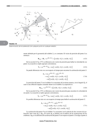 318 CINEMÁTICA DE MECANISMOS PARTE I
7
mente definido por la geometría del eslabón 2 y es constante. El vector de posición del punto S es
entonces:
R RSO S
j
se s j2
2 2
2 2 2 2= = = +( )+ +( )⎡+( )θ δ
θ δ θ δcos sen⎣⎣ ⎤⎦ (4.25)
En la sección 6.9 (p. 277) se diferencia este vector de posición para hallar la velocidad de ese
punto. La ecuación se repite aquí por conveniencia.
VS
j
jse s j= = − +( )+ +( )+( )θ δ
θ δ θ δ2 2
2 2 2 2 2 2ω ω sen cos⎡⎡⎣ ⎤⎦ (6.34)
Se puede diferenciar otra vez con respecto al tiempo para encontrar la aceleración del punto S.
AS
j j
s je s e
s
= −
= − +
+( ) +( )α ω
α θ δ
θ δ θ δ
2 2
2
2 2 2
2 2 2 2
sen(( )+ +( )⎡⎣ ⎤⎦
− +( )+ +
j
s j
cos
cos
θ δ
ω θ δ θ δ
2 2
2
2
2 2 2sen 22( )⎡⎣ ⎤⎦
(7.30)
La posición del punto U en el eslabón 4 se encuentra de la misma manera, con el ángulo d4, el
cual es una inflexión angular constante dentro en el eslabón. La expresión es:
RUO
j
ue u j4
4 4
4 4 4 4= = +( )+ +( )⎡⎣ ⎤⎦
+( )θ δ
θ δ θ δcos sen (4.26)
En la sección 6.9 (p. 277) se diferencia este vector de posición para encontrar la velocidad de
ese punto. La ecuación se repite aquí por conveniencia.
VU
j
jue u j= = − +( )+ +( )+( )θ δ
ω ω θ δ θ δ4 4
4 4 4 4 4 4sen cos⎡⎡⎣ ⎤⎦ (6.35)
Es posible diferenciar otra vez con respecto al tiempo para hallar la aceleración del punto U.
AU
j j
u je u e
u
= −
= − +
+( ) +( )α ω
α θ δ
θ δ θ δ
4 4
2
4 4 4
4 4 4 4
sen(( )+ +( )⎡⎣ ⎤⎦
− +( )+ +
j
u j
cos
cos
θ δ
ω θ δ θ δ
4 4
4
2
4 4 4sen 44( )⎡⎣ ⎤⎦
(7.31)
La aceleración del punto P en el eslabón 3 se encuentra con la adición de dos vectores de ace-
leración, tales como AA y APA. El vector AA se definió con el análisis de las aceleraciones de los
eslabones. APA es la diferencia de aceleración del punto P con respecto al punto A. Se elige el punto A
O2 O4w2
q2
q3
q4
a2
d2
a3
w3
a)
b)
APA
t
APA
n
AA
t
AA
n
AP
A
B
X
Y
x
y
1
S
2
P
U
3
4
p
s
u
d3
d4
w4
a4
AS
n
AS
t
AU
n
AU
t
AA
n
AA
t
APA
n
APA
t
FIGURA 7-9
Determinación de la aceleración de cualquier punto en cualquier eslabón
Norton07.indd 318Norton07.indd 318 1/29/09 6:44:46 PM1/29/09 6:44:46 PM
www.FreeLibros.me
 