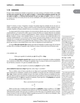 1
CAPÍTULO 1 INTRODUCCIÓN 15
1.10 UNIDADES
Existen varios sistemas de unidades en ingeniería. Los más comunes en Estados Unidos son el siste-
ma libra-pie-segundo (fps, por sus siglas en inglés), el sistema libra-pulgada-segundo (ips, por
sus siglas en inglés) y el Sistema Internacional (SI, por sus siglas en inglés). Todos los sistemas
se crearon con base en la selección de tres de las cantidades en la expresión general de la segunda
ley de Newton
F
ml
t
= 2
(1.1a)
donde F es fuerza, m masa, l longitud y t tiempo. Se pueden elegir las unidades de tres de estas va-
riables, cualesquiera que sean, y luego se deriva la otra en función de las unidades elegidas. Las tres
unidades elegidas se llaman unidades básicas y la restante es, por lo tanto, una unidad derivada.
La mayor parte de los errores respecto a la conversión de cálculos entre uno u otro de los sistemas
estadounidenses y el sistema SI se debe a que el sistema SI utiliza un conjunto diferente de unidades
básicas al que utilizan los sistemas estadounidenses. Ambos sistemas estadounidenses eligieron la
fuerza, longitud y tiempo como unidades básicas. La masa es entonces una unidad derivada en los
sistemas estadounidenses, y se conocen como sistemas gravitacionales porque el valor de la masa
depende de la constante gravitacional local. El sistema SI eligió la masa, longitud y tiempo como
unidades básicas y la fuerza es la unidad derivada. Entonces el SI se conoce como sistema absoluto
puesto que la masa es una unidad básica cuyo valor no depende de la gravedad local.
El sistema libra-pie-segundo (fps) requiere que todas las longitudes se midan en pies (ft), las fuerzas
en libras (lb) y el tiempo en segundos (seg). Entonces la masa se deriva de la ley de Newton como
m
Ft
l
=
2
(1.1b)
y las unidades son:
Libras por segundo al cuadrado por pie (lb-seg2/ft) = slugs
El sistema libra-pulgada-segundo (ips) requiere que todas las longitudes se midan en pulgadas
(in), la fuerzas en libras (lb) y el tiempo en segundos (seg). La masa se deriva de la ecuación de la
ley de Newton, ecuación 1.1b, pero las unidades ahora son:
Libras por segundos al cuadrado por pulgada (lb-seg2/in) = blobs
¡Esta unidad de masa no es slugs! Equivale a doce slugs o a un blob.*
Peso se define como la fuerza ejercida en un objeto por la gravedad. Probablemente el error
más común que los estudiantes cometen con las unidades es mezclar estos dos sistemas de unidades
(fps e ips) cuando convierten unidades de peso (las cuales son libras fuerza) en unidades de masa.
Hay que observar que la constante de la aceleración de la gravedad (g) en la tierra al nivel del mar es
aproximadamente de 32.2 pies por segundo al cuadrado, lo que equivale a 386 pulgadas por segundo
al cuadrado. La relación entre masa y peso es:
Masa = peso/aceleración de la gravedad
m
W
g
= (1.2)
Debe ser obvio que, si miden todas las longitudes en pulgadas y luego se utiliza g = 32.2 pies/
seg2 para calcular la masa, se tendrá un error de factor de 12 en sus resultados. Éste es un error serio,
suficientemente grande como para que se estrelle un avión. Peor aún si el estudiante ignora convertir
el peso en masa en todos sus cálculos. Habrá cometido un error de 32.2 o 386 en sus resultados. ¡Éste
es suficiente como para que un buque se hunda!†
* Es una lástima que la
unidad de masa en el sistema
ips no haya sido bautizado
oficialmente tal como el
término slug utilizada para
masa en el sistema fps. El
autor osadamente sugiere
(con algo de reticencia) que la
unidad de masa en el sistema
ips se llame blob (bl) para
distinguirla con más claridad
del slug (sl) y para ayudar al
estudiante a evitar algunos de
los errores más comunes en
las unidades arriba listadas.
doce slugs = un blob
Blob no suena más burdo que
slug, es fácil de recordar, im-
plica masa y se abrevia (bl),
la cual es un anagrama de lb
(lb). Además, si alguien ha
visto un “slug de jardín”, sabe
que se ve como un “pequeño
blob”.
† Una sonda espacial de 125
millones de dólares se perdió
porque la NASA no convirtió
los datos dados en unida-
des ips por su contratista,
Lockheed Aerospace, en las
unidades métricas utiliza-
das en los programas de
computadora de la NASA que
controlaban la nave espacial.
Se pretendía que orbitara el
planeta Marte, pero en su
lugar se consumió en la at-
mósfera marciana o se estrelló
en el planeta a causa de este
error en las unidades. Fuente:
The Boston Globe, octubre 1 de
1999, p. 1.
Norton01.indd 15Norton01.indd 15 1/29/09 6:36:52 PM1/29/09 6:36:52 PM
www.FreeLibros.me
 