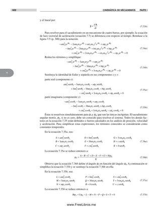 322 CINEMÁTICA DE MECANISMOS PARTE I
7
y el lineal por:
J
A
=
d
dt
(7.33b)
Para resolver para el sacudimiento en un mecanismo de cuatro barras, por ejemplo, la ecuación
de lazo vectorial de aceleración (ecuación 7.7) se diferencia con respecto al tiempo. Remítase a la
figura 7-5 (p. 308) para la notación.
− − + +
−
a je a e a j e a jej j j j
ω ω α α ω ϕθ θ θ θ
2
3
2 2 2 2
2
2
2 2 2 22
bb je b e b j e b jej j j j
ω ω α α ω ϕθ θ θ θ
3
3
3 3 3 3
2
3
3 3 3 32− + +
+ cc je c e c j e c jej j j j
ω ω α α ω ϕθ θ θ θ
4
3
4 4 4 4
2
4
4 4 4 42+ − − = 00
(7.34a)
Reúna los términos y simplifique:
− − +
− −
a je a e a je
b je b
j j j
j
ω ω α ϕ
ω
θ θ θ
θ
2
3
2 2 2
3
3
2 2 2
3
3
3 ωω α ϕ
ω ω α ϕ
θ θ
θ θ
3 3 3
4
3
4 4 4
3 3
4 43
e b je
c je c e c
j j
j j
+
+ + − jje jθ4 0=
(7.34b)
Sustituya la identidad de Euler y sepárela en sus componentes x y y:
parte real (componente x):
a a a
b b
ω θ ω α θ ϕ θ
ω θ
2
3
2 2 2 2 2 2
3
3
3
3
3
sen sen
sen
− −
+ −
cos
ωω α θ ϕ θ
ω θ ω α θ
3 3 3 3 3
4
3
4 4 4 43
cos
cos
−
− + +
b
c c c
sen
sen ϕϕ θ4 4 0sen =
(7.35a)
parte imaginaria (componente y):
− − +
− −
a a a
b
ω θ ω α θ ϕ θ
ω θ
2
3
2 2 2 2 2 2
3
3
3
3
3
cos cos
cos
sen
bb b
c c
ω α θ ϕ θ
ω θ ω α θ
3 3 3 3 3
4
3
4 4 4 43
sen
sen
+
+ + −
cos
cos ccϕ θ4 4 0cos =
(7.35b)
Éstas se resuelven simultáneamente para f3 y f4, que son las únicas incógnitas. El sacudimiento
angular motriz, f2, si no es cero, debe ser conocido para resolver el sistema. Todos los demás fac-
tores en la ecuación 7.35 están definidos o fueron calculados en los análisis de posición, velocidad
y aceleración. Para simplificar estas expresiones, los términos conocidos se considerarán como
constantes temporales.
En la ecuación 7.35a, sea:
A a D b G c
B a
= = =
=
ω θ ω θ ω α θ
ω α
2
3
2 3
3
3 4 4 4
2 2
3
3
sen sen cos
ccos cosθ ω α θ θ
ϕ θ ω
2 3 3 3 4
2 2 4
3
3E b H c
C a F c
= =
= =
sen
sen ssen senθ θ4 3K b=
(7.36a)
La ecuación 7.35a se reduce entonces a:
ϕ
ϕ
3
4
=
− − + − − + +A B C D E F G H
K
(7.36b)
Observe que la ecuación 7.36b define el ángulo f3 en función del ángulo f4. A continuación se
simplifica la ecuación 7.35b y se sustituye la ecuación 7.36b en ella.
En la ecuación 7.35b, sea:
L a P b S c
M a
= = =
=
ω θ ω θ ω θ
ω α
2
3
2 3
3
3 4
3
4
2 23
cos cos cos
senn sen senθ ω α θ ω α θ
ϕ θ
2 3 3 3 4 4 4
2 2
3 3Q b T c
N a R b
= =
= =cos ccos cosθ θ3 4U c=
(7.37a)
La ecuación 7.35b se reduce entonces a:
R U L M N P Q S Tϕ ϕ3 4 0− − − + − − + + = (7.37b)
Norton07.indd 322Norton07.indd 322 1/29/09 6:44:49 PM1/29/09 6:44:49 PM
www.FreeLibros.me
 