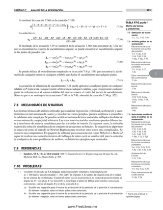 CAPÍTULO 7 ANÁLISIS DE LA ACELERACIÓN 323
7
Al sustituir la ecuación 7.36b en la ecuación 7.35b:
R
A B C D E F G H
K
U L M N P Q S T
− − + − − + +⎛
⎝⎜
⎞
⎠⎟ − − − + − − + +
ϕ
ϕ4
4 == 0 (7.38)
La solución es:
ϕ4 =
− − − − + − − + − − + + +KN KL KM KP KQ AR BR CR DR ER FR GR KS KTT
KU HR−
(7.39)
El resultado de la ecuación 7.39 se sustituye en la ecuación 7.36b para encontrar f3. Una vez
que se encuentran los valores de sacudimiento angular, se puede encontrar el sacudimiento angular
en las juntas de pasador con:
JA
j j j
BA
a je a e a je
b j
= − − +
= −
ω ω α ϕ
ω
θ θ θ
2
3
2 2 2
3
3
2 2 23
J ee b e b je
c je c
j j j
B
j
θ θ θ
θ
ω α ϕ
ω ω
3 3 3
4
3
3
3 3 3
4
3
4
− +
= − −J αα ϕθ θ
4 4
4 4 0e c jej j
+ =
(7.40)
Se puede utilizar el procedimiento empleado en la sección 7.4 (p. 316) para encontrar la acele-
ración de cualquier punto en cualquier eslabón para hallar el sacudimiento en cualquier punto.
J J JP A PA= + (7.41)
La ecuación de diferencia de sacudimiento 7.41 puede aplicarse a cualquier punto en cualquier
eslabón si P representa cualquier punto arbitrario en cualquier eslabón y que A represente cualquier
punto de referencia en el mismo eslabón del cual se conoce el valor del vector de sacudimiento.
Observe que si se sustituyen las ecuaciones 7.40 en la 7.41, obtendrá la ecuación 7.34 (p. 322).
7.8 MECANISMOS DE N BARRAS
Las mismas técnicas de análisis utilizadas para analizar la posición, velocidad, aceleración y sacu-
dimiento con mecanismos de cuatro y cinco barras como ejemplos, pueden ampliarse a ensambles
de eslabones más complejos. Se pueden escribir ecuaciones de lazos vectoriales múltiples alrededor de
un mecanismo de complejidad arbitraria. Las ecuaciones vectoriales resultantes pueden diferenciar-
se y resolverse de manera simultánea para las variables de interés. En algunos casos, la solución
requerirá la solución simultánea de un conjunto de ecuaciones no lineales. Se requerirá un algoritmo
de raíces tal como el método de Newton-Raphson para resolver estos casos más complicados. Se
requiere una computadora. Un paquete de software para ecuaciones tal como TKSolver o Mathcad
capaz de realizar una solución iterativa de hallazgo de raíces será un auxiliar útil para la solución
de cualquiera de estos problemas de análisis, incluidos los ejemplos aquí mostrados.
7.9 REFERENCIAS
1 Sanders, M. S. y E. J. McCormick (1987), Human Factors in Engineering and Design, 6a. ed.,
McGraw-Hill Co., NuevaYork, p. 505.
7.10 PROBLEMAS‡
7-1 Un punto en un radio de 6.5 pulgadas está en un cuerpo sometido a rotación pura con
w = 100 rad/s y una a constante = –500 rad/s2 en el punto A. El centro de rotación está en el origen
de un sistema de coordenadas. Cuando el punto está en la posición A, su vector de posición forma un
ángulo de 45° con el eje X. Le toma 0.01 s para llegar al punto B. Dibuje este sistema a una escala
conveniente, calcule el ángulo q y w de la posición B, y:
a) Escriba una expresión para el vector de aceleración de la partícula en la posición A con notación
de número complejo, tanto en forma polar como cartesiana.
b) Escriba una expresión para el vector de aceleración de la partícula en la posición B con notación
de número complejo, tanto en forma polar como cartesiana.
TABLA P7-0 parte 1
Matriz de temas
y problemas
7.1 Deﬁnición de acele-
ración
7-1, 7-2, 7-10, 7-56
7.2 Análisis gráﬁco de la
aceleración
Mecanismo de cua-
tro barras con juntas
de pasador
7-3, 7-14a, 7-21,
7-24, 7-30, 7-33,
7-70a, 7-72a, 7-77
Mecanismo de cua-
tro barras manivela-
corredera
7-5, 7-13a, 7-27,
7-36
Otros mecanismos
de cuatro barras
7-15a
Mecanismo de cinco
barras
7-79
Mecanismo de seis
barras
7-52, 7-53, 7-61a,
7-63a, 7-65a, 7-75,
7-82
Mecanismo de ocho
barras
7-86
7.3 Soluciones analíticas
para el análisis de la
aceleración
Mecanismo de cua-
tro barras con juntas
de pasador
7-22, 7-23, 7-25,
7-26, 7-34, 7-35,
7-41, 7-46, 7-51,
7-70b, 7-71, 7-72b
Mecanismo de cua-
tro barras manivela-
corredera
7-6, 7-28, 7-29, 7-37,
7-38, 7-45, 7-50, 7-58
Aceleración de
Coriolis
7-12, 7-20
Mecanismo de cua-
tro barras manivela-
corredera
7-7, 7-8, 7-16, 7-59
Otros mecanismos de
cuatro barras
7-15b, 7-74
‡ Vea la nota al pie de la
siguiente página.
Norton07.indd 323Norton07.indd 323 1/29/09 6:44:49 PM1/29/09 6:44:49 PM
www.FreeLibros.me
 