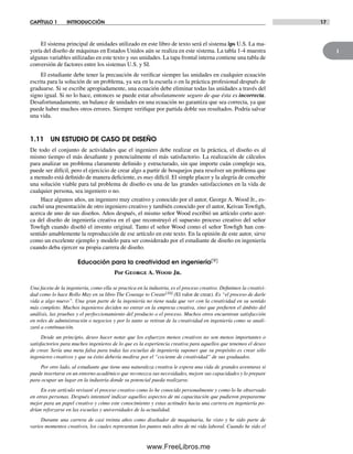 1
CAPÍTULO 1 INTRODUCCIÓN 17
El sistema principal de unidades utilizado en este libro de texto será el sistema ips U.S. La ma-
yoría del diseño de máquinas en Estados Unidos aún se realiza en este sistema. La tabla 1-4 muestra
algunas variables utilizadas en este texto y sus unidades. La tapa frontal interna contiene una tabla de
conversión de factores entre los sistemas U.S. y SI.
El estudiante debe tener la precaución de verificar siempre las unidades en cualquier ecuación
escrita para la solución de un problema, ya sea en la escuela o en la práctica profesional después de
graduarse. Si se escribe apropiadamente, una ecuación debe eliminar todas las unidades a través del
signo igual. Si no lo hace, entonces se puede estar absolutamente seguro de que ésta es incorrecta.
Desafortunadamente, un balance de unidades en una ecuación no garantiza que sea correcta, ya que
puede haber muchos otros errores. Siempre verifique por partida doble sus resultados. Podría salvar
una vida.
1.11 UN ESTUDIO DE CASO DE DISEÑO
De todo el conjunto de actividades que el ingeniero debe realizar en la práctica, el diseño es al
mismo tiempo el más desafiante y potencialmente el más satisfactorio. La realización de cálculos
para analizar un problema claramente definido y estructurado, sin que importe cuán complejo sea,
puede ser difícil, pero el ejercicio de crear algo a partir de bosquejos para resolver un problema que
a menudo está definido de manera deficiente, es muy difícil. El simple placer y la alegría de concebir
una solución viable para tal problema de diseño es una de las grandes satisfacciones en la vida de
cualquier persona, sea ingeniero o no.
Hace algunos años, un ingeniero muy creativo y conocido por el autor, George A. Wood Jr., es-
cuchó una presentación de otro ingeniero creativo y también conocido por el autor, Keivan Towfigh,
acerca de uno de sus diseños. Años después, el mismo señor Wood escribió un artículo corto acer-
ca del diseño de ingeniería creativa en el que reconstruyó el supuesto proceso creativo del señor
Towfigh cuando diseñó el invento original. Tanto el señor Wood como el señor Towfigh han con-
sentido amablemente la reproducción de ese artículo en este texto. En la opinión de este autor, sirve
como un excelente ejemplo y modelo para ser considerado por el estudiante de diseño en ingeniería
cuando deba ejercer su propia carrera de diseño.
Educación para la creatividad en ingeniería[9]
Por George A. Wood Jr.
Una faceta de la ingeniería, como ella se practica en la industria, es el proceso creativo. Definimos la creativi-
dad como lo hace Rollo May en su libro The Courage to Create[10] (El valor de crear). Es “el proceso de darle
vida a algo nuevo”. Una gran parte de la ingeniería no tiene nada que ver con la creatividad en su sentido
más completo. Muchos ingenieros deciden no entrar en la empresa creativa, sino que prefieren el ámbito del
análisis, las pruebas y el perfeccionamiento del producto o el proceso. Muchos otros encuentran satisfacción
en roles de administración o negocios y por lo tanto se retiran de la creatividad en ingeniería como se anali-
zará a continuación.
Desde un principio, deseo hacer notar que los esfuerzos menos creativos no son menos importantes o
satisfactorios para muchos ingenieros de lo que es la experiencia creativa para aquellos que tenemos el deseo
de crear. Sería una meta falsa para todas las escuelas de ingeniería suponer que su propósito es crear sólo
ingenieros creativos y que su éxito debería medirse por el “cociente de creatividad” de sus graduados.
Por otro lado, al estudiante que tiene una naturaleza creativa le espera una vida de grandes aventuras si
puede insertarse en un entorno académico que reconozca sus necesidades, mejore sus capacidades y lo prepare
para ocupar un lugar en la industria donde su potencial pueda realizarse.
En este artículo revisaré el proceso creativo como lo he conocido personalmente y como lo he observado
en otras personas. Después intentaré indicar aquellos aspectos de mi capacitación que pudieron prepararme
mejor para un papel creativo y cómo este conocimiento y estas actitudes hacia una carrera en ingeniería po-
drían reforzarse en las escuelas y universidades de la actualidad.
Durante una carrera de casi treinta años como diseñador de maquinaria, he visto y he sido parte de
varios momentos creativos, los cuales representan los puntos más altos de mi vida laboral. Cuando he sido el
Norton01.indd 17Norton01.indd 17 1/29/09 6:36:54 PM1/29/09 6:36:54 PM
www.FreeLibros.me
 